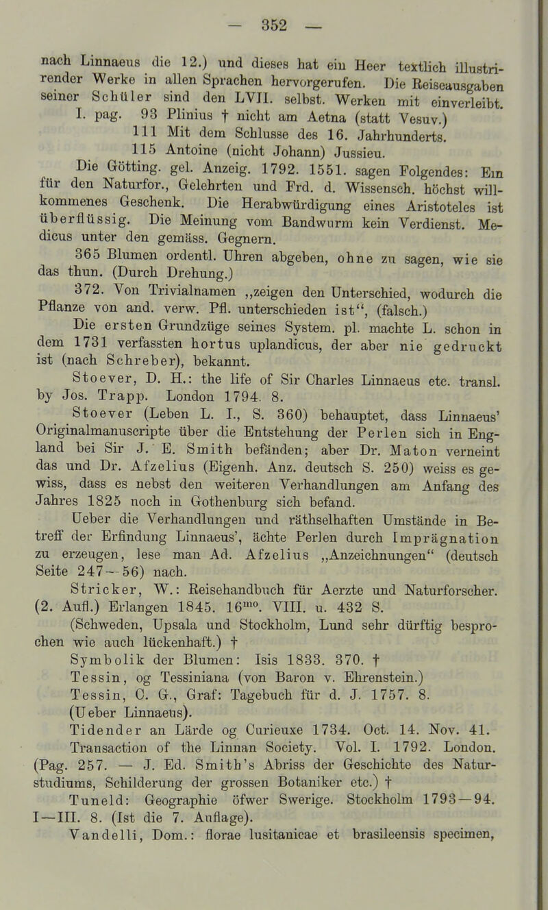 nach Linnaeus die 12.) und dieses hat ein Heer textlich iUustri- render Werke in allen Sprachen hervorgerufen. Die Reiseausgaben seiner Schüler sind den LVJI. selbst. Werken mit einverleibt. I. pag. 93 Plinius f nicht am Aetna (statt Vesuv.) III Mit dem Schlüsse des 16. Jahrhunderts. 115 Antoine (nicht Johann) Jussieu. Die Gotting, gel. Anzeig. 1792. 1551. sagen Folgendes: Ein für den Naturfor., Gelehrten und Frd. d. Wissensch, höchst will- kommenes Geschenk. Die Herabwürdigung eines Aristoteles ist überflüssig. Die Meinung vom Bandwurm kein Verdienst. Me- dicus unter den gemäss. Gegnern. 365 Blumen ordentl. Uhren abgeben, ohne zu sagen, wie sie das thun. (Durch Drehung.) 372. Von Trivialnamen „zeigen den Unterschied, wodurch die Pflanze von and. verw. Pfl. unterschieden ist, (falsch.) Die ersten Grundzüge seines System, pl. machte L. schon in dem 1731 verfassten hortus uplandicus, der aber nie gedruckt ist (nach Schreber), bekannt. Stoever, D. H.: the life of Sir Charles Linnaeus etc. transl. by Jos. Trapp. London 1794. 8. Stoever (Leben L. I., S. 360) behauptet, dass Linnaeus' Originalmanuscripte über die Entstehung der Perlen sich in Eng- land bei Sir J. E. Smith befänden; aber Dr. Maton verneint das und Dr. Afzelius (Eigenh. Anz. deutsch S. 250) weiss es ge- wiss, dass es nebst den weiteren Verhandlungen am Anfang des Jahres 1825 noch in Gothenburg sich befand. üeber die Verhandlungen und räthselhaften Umstände in Be- treff der Erfindung Linnaeus', ächte Perlen durch Imprägnation zu erzeugen, lese man Ad. Afzelius „Anzeichnungen (deutsch Seite 247 — 56) nach. Stricker, W.: Eeisehandbuch für Aerzte und Naturforscher. (2. Aufl.) Erlangen 1845. 16'''. VIIL u. 432 S. (Schweden, Upsala und Stockholm, Lund sehr dürftig bespro- chen wie auch lückenhaft.) f Symbolik der Blumen: Isis 1833. 370. f Tessin, og Tessiniana (von Baron v. Ehrenstein.) Tessin, 0. G., Graf: Tagebuch für d. J. 1757. 8. (Ueber Linnaeus). Tidender an Lärde og Curieuxe 1734. Oct. 14. Nov. 41. Transaction of the Linnan Society. Vol. L 1792. London. (Pag. 257. — J. Ed. Smith's Abriss der Geschichte des Natur- studiums, Schilderung der grossen Botaniker etc.) f Tuneid: Geographie öfwer Swerige. Stockholm 1793 — 94. I—III. 8. (Ist die 7. Auflage). Vandelli, Dom.: florae lusitanicae et brasileensis specimen,