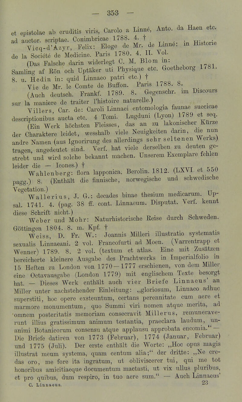 et epistolae ab eruditis viris, Carolo a Linnö, Anto. da Haen etc. ad auctor. scriptae. Conimbricae 1788. 4. t -R^ofnr^P Vicq-d'Azyr, Felix: Eloge de Mr. de Lmnö: m Historie de la Socit^te de Medicine. Paris 1780. 4. II. Vol. (Das Falsche darin widerlegt C. M. Blo^ i^'' ^ ^ Sämling af Ron och Uptäker uti Physique etc. Goetheborg 1781. 8. u. Hedin in: qnid Linnaeo patri etc.) f Vie de Mr. le Comte de Buffon. Paris 1788. 8. (Auch deutsch. Prankf. 1789. 8. Gegenschr. im Discours sar la maniere de traiter l'histoire naturelle.) _ Villers Car. de: Caroli Linnaei entomologia faunae suecicae descriptionibus aucta etc. 4 Tomi. Lugduni (Lyon) 1789 et seq. (Ein Werk höchsten Pleisses, das an zu lakonischer _ Kurze der Charaktere leidet, wesshalb viele Neuigkeiten dann, die nun andre Namen (aus Ignorirung des allerdings sehr seltenen Werks) tragen, angedeutet sind. Verf. hat viele derselben zu deuten ge- strebt und wird solche bekannt machen. Unserem Exemplare fehlen leider die — Icones.) f n-wr + Wahlenberg: flora lapponica. Berolm. 1812. (LÄVi. et oöu pagg.) 8. (Enthält die finnische, norwegische und schwedische Vegetation.) Wallerius, J. G.: decades binae thesium medicarum. Up- sal. 1741. 4. (pag. 38 ff. cont. Linnaeum. Disputat. Verf. kennt diese Schrift nicht.) , ^ i. j Weber und Mohr: Naturhistorische Reise durch Schweden. Göttingen 1804. 8. m. Kpf. t ^ ^. Weiss, D. Fr. W.: Joannis Milleri illustratio systematis sexualis Liiinaeani. 2 vol. Francofurti ad Moen. (Varrentrapp et Wenner) 1789. 8. 2 vol. (textum et atlas. Eine mit Zusätzen bereicherte kleinere Ausgabe des Prachtwerks in Imperialfolio in 15 Heften zu London von 1770-1777 erschienen, von dem Miller eine Octavausgabe (London 1779) mit englischem Texte besorgt hat. — Dieses Werk enthält auch vier Briefe Linnaeus' an Miller unter nachstehender Einleitung: „gloriosum, Linnaeo adhuc superstiti, hoc opere exsteuntum, certans perennitate cum aere et marmore monumentum, quo Summi viri nomen atque merita, ad 'omnem posteritatis memoriam consecravit Millerus, remunerave- runt illius gratissimum animum testantia, praeclara lauduna, un- animi Botanicorum consensu atque applausu approbata encomia. ' — Die Briefe datiren von 1773 (Februar), 1774 (Januar, Februar) und 1775 (Juli). Der erste enthält die Worte: „Hoc opus magis illustrat meum systema, quam centum alia; der dritte: ,,Ne cre- das oro, me fore ita ingratum, ut obliviscerer tui, qui me tot honoribus amicitiaeque documentura mactasti, ut vix nllus pluribus, et pro quibus, dum respiro, in tuo aere sum. — Auch Linnaeus' C. Linnaeus.