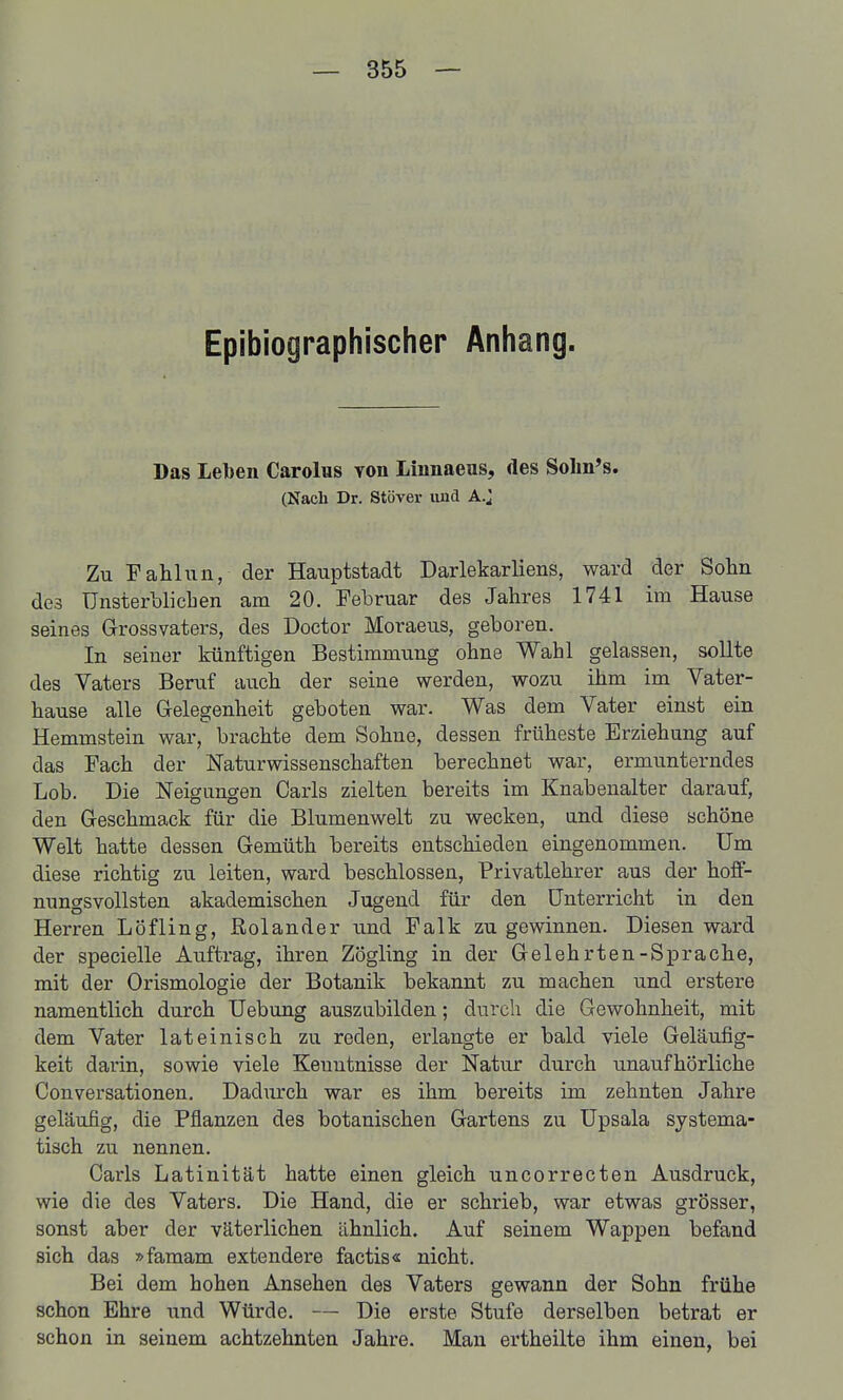 Epibiographischer Anhang. Das Leben Carolus von Linnaeus, des Solin's. (Nach Dr. Stöver und A.J Zu Fahhiii, der Hauptstadt Darlekarliens, ward der Sohn des Unsterblichen am 20. Februar des Jahres 1741 im Hause seines Grossvaters, des Doctor Moraeus, geboren. In seiner künftigen Bestimmung ohne Wahl gelassen, sollte des Vaters Beruf auch der seine werden, wozu ihm im Vater- hause alle Gelegenheit geboten war. Was dem Vater einst ein Hemmstein war, brachte dem Sohne, dessen früheste Erziehung auf das Fach der Naturwissenschaften berechnet war, ermunterndes Lob. Die Neigungen Carls zielten bereits im Knabenalter darauf, den Geschmack für die Blumenwelt zu wecken, und diese schöne Welt hatte dessen Gemüth bereits entschieden eingenommen. Um diese richtig zu leiten, ward beschlossen, Privatlehrer aus der hoff- nungsvollsten akademischen Jugend für den Unterricht in den Herren Löfling, Rolander und Falk zu gewinnen. Diesen ward der specielle Auftrag, ihren Zögling in der Gelehrten-Sprache, mit der Orismologie der Botanik bekannt zu machen und erstere namentlich durch Uebung auszubilden; durch die Gewohnheit, mit dem Vater lateinisch zu reden, erlangte er bald viele Geläufig- keit darin, sowie viele Keniitnisse der Natur durch unaufhörliche Conversationen. Dadurch war es ihm bereits im zehnten Jahre geläufig, die Pflanzen des botanischen Gartens zu Upsala systema- tisch zu nennen. Carls Latinität hatte einen gleich uncorrecten Ausdruck, wie die des Vaters. Die Hand, die er schrieb, war etwas grösser, sonst aber der väterlichen ähnlich. Auf seinem Wappen befand sich das »famam extendere factis« nicht. Bei dem hohen Ansehen des Vaters gewann der Sohn frühe schon Ehre und Würde. — Die erste Stufe derselben betrat er schon in seinem achtzehnten Jahre. Man ertheilte ihm einen, bei