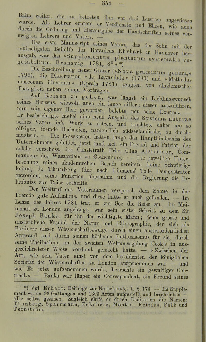Bahn weiter, die zu betreten ihm vor drei Lustren angewiesen wurde. Als Lehrer erntete er Verdienste und Ehren wie aunh durch die Ordnung und Herausgabe der Handsehrlften sI s ver- ewigten Lehrers und Vaters. — Das erste Manuscript seines Vaters, das der Sohn mit der mühseligsten Beihilfe des Botanicus Ehrhart in Hannovr her ausgab, war das .Supplementum plantarum systematTs ve- getabihum. Brunsvig. 1781, 8«*) «mdiis ve M<)^^'\?''1^''^T^- graminum genera.c 179J), die Dissertation »de Lavandula« (1780) und » Methodüs ihätigkeit neben seinen Vorträgen. _ Auf Belsen zu gehen, war längst ein Lieblingswunsch seines Herzens, wiewohl auch ein lange eitler; diesen auszuführen nun sein eigener Herr geworden, belebte neu seine Existenz. - Er beabsichtigte hiebei eine neue Ausgabe des Systema naturae seines Vaters m's Werk zu setzen, und trachtete daher um so eitriger, fremde Herbarien, namentlich südseeländische, zu durch- mustern — Die Reisekosten hatten lange das Haupthinderniss des Unternehmens gebildet, jetzt fand sich ein Freund und Patriot der solche vorschoss, der Canzleirath Frhr. das Alströmer Com- mandern- des Wasaordens zu Gothenburg. — Die jeweilicre Unter- brechung seines akademischen Berufs bereitete keine Schwierig- keiten, da Thunberg (der nach Linnaeus' Tode Demonstrator geworden) seine Funktion übernahm und die Regierung die Er- laubniss zur Reise ertheilte. Der Weltruf des Vaternamen versprach dem Sohne in der Fremde gute Aufnahme, und diese hatte er auch gefunden. — Im Lenze des Jahres 1781 trat er zur See die Reise an. Ln Mai- monat zu London angelangt, war sein erster Schritt zu dem Sir Joseph Banks, für ihn der wichtigste Mann; jener grosse und unsterbliche Freund der Natiu- und Ethnographie, der sich als Förderer dieser Wissenschaftszweige durch einen ausserordentlichen Aufwand und durch seinen höchsten Enthusiasmus für sie, durch seine Theilnahme an der zweiten Weltumsegelung Cook's in aus- gezeichnetster Weise verdient gemacht hatte. — »Zwischen der Art, wie sein Vater einst von dem Präsidenten der königlichen Societät der Wissenschaften zu London aufgenommen war — und wie Er jetzt aufgenommen wurde, herrschte ein gewaltiger Con- trast.« — Banks war länger ein Correspondent, ein Freund seines *) Vgl. Erhart: Beiträge zur Naturkunde. I. S. 174. — Im Supple- ment waren 93 Gattungen und 1303 Arten aufgestellt und beschrieben — alle selbst gesehen. Zugleich ehrte er durch Dedication die Namen: Thunberg, Sparrmann, Eckeberg, Montin, Retzius, Falk und Ternström.
