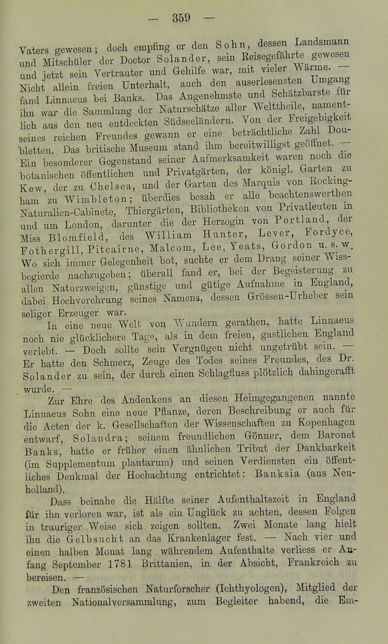 Vaters gewesen; doch empfing er den Sohn, dessen Landsmann Ind Äler der Doctor Solander, sein ßeisegefährl^ gewesen und etzt sein Vertrauter und Gehilfe war, mit vieler Warme. - Nich aUein freien Unterhalt, auch den -serlesensten U^^^^^^ fand Linmieus bei Banks. Das Angenehmste und Scha zbarste für war die Sammlung der Naturschätze aller We ttheüe,_ namen - lieh aus den neu entdeckten Südseeländern Von der ^'r^igebigkeit seines reichen Freundes gewann er eine beträchtliche Zahl Dou- bletten. Das britische Museum stand ihm bereitwilligst geöffnet. - Ein besonderer Gegenstand seiner Aufmerksamkeit waren noch die botanischen öffentlichen und Privatgärten, der königl. Garten zu Kew der zu Chelsea, und der Garten des Marquis von Rockmg- ham'zu Wimbleton; überdies besah er alle beachtenswerthen Naturalien-Cabinete, Thiergärten, Bibliotheken von Privatleuten m und um London, darunter die der Herzogin von Portland der Miss Blomfield, des William Hunter, Lever, Fordyce, Fothergill, Pitcairne, Malcom, Lee, Yeats, Gordon u^. w. Wo sich immer Gelegenheit bot, suchte er dem Drang seiner Wiss- begierde nachzugeben; überall fand er, bei der Begeisterung zu allen Naturzweigen, günstige und gütige Aufnahme m Lngiand, dabei Hochverehrung seines Namens, dessen Grössen-Urheber sein seliger Erzeuger war. . In eine neue Welt von Wundern gerathen, hatte Lmnaeus noch nie glücklichere Tage, als in dem freien, gastlichen England verlebt. — Doch sollte sein Vergnügen nicht ungetrübt sein. — Er hatte den Schmerz, Zeuge des Todes seines Freundes, des Dr. Solander zu sein, der durch einen Schlagfluss plötzlich dahingerafft wurde. — Zur Ehre des Andenkens an diesen Heimgegangenen nannte Linnaeus Sohn eine neue Pflanze, deren Beschreibung er auch für die Acten der k. Gesellschaften der Wissenschaften zu Kopenhagen entwarf, Solandra; seinem freundlichen Gönner, dem Baronet Banks, hatte er früher einen ähnlichen Tribut der Dankbarkeit (im Supplementum plantarum) und seinen Verdiensten ein öffent- liches Denkmal der Hochachtung entrichtet: Banksia (aus Neu- holland). Dass beinahe die Hälfte seiner Aufenthaltszeit in England für ihn verloren war, ist als ein Unglück zu achten, dessen Folgen in trauriger Weise sich zeigen sollten. Zwei Monate lang hielt ihn die Gelbsucht an das Krankenlager fest. — Nach vier und einen halben Monat lang währendem Aufenthalte verliess er An- fang September 1781 Brittanien, in der Absicht, Frankreich zu bereisen. — Den französischen Naturforscher (Ichthyologen), Mitglied der zweiten National Versammlung, zum Begleiter habend, die Em-