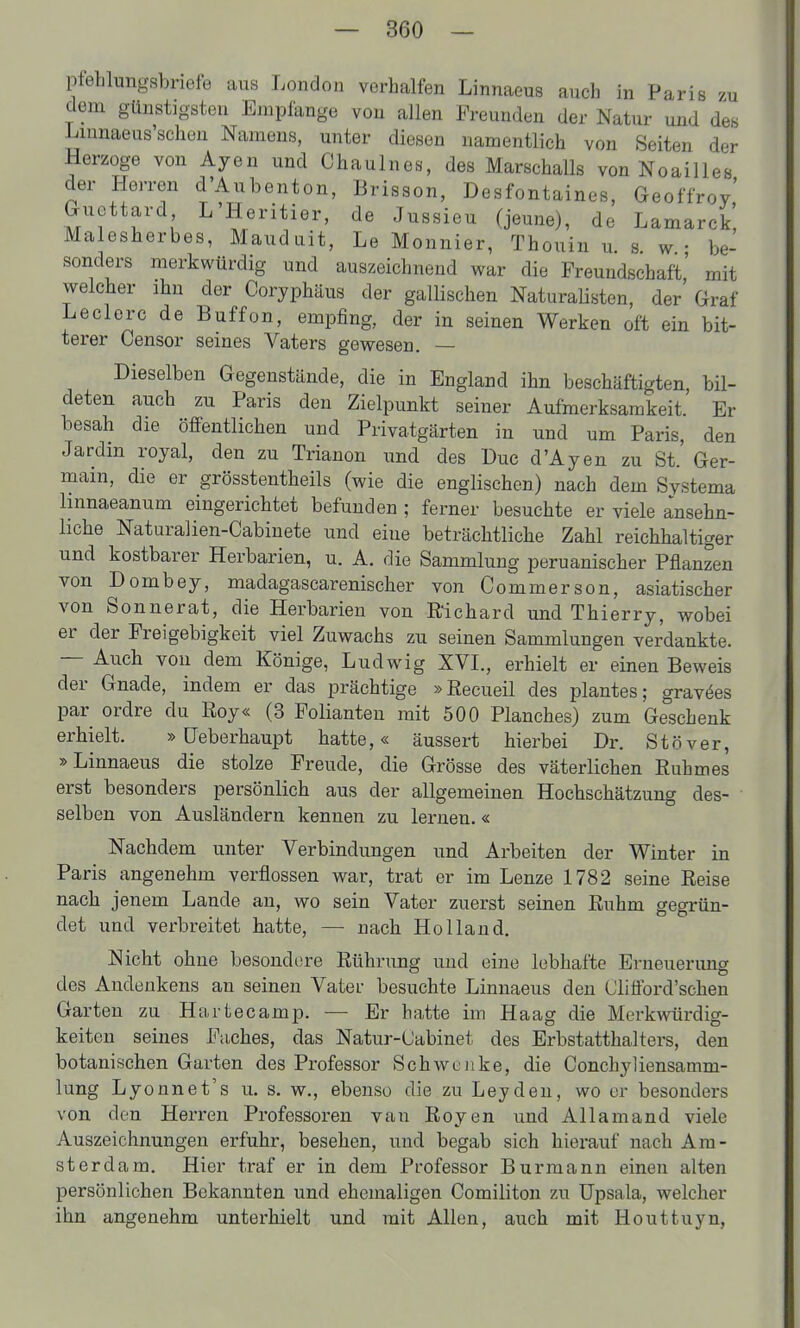 pfehlungsbriefe aus London verhalfen Linnaeus auch in Paris zu dem günstigsten Empfange von allen Freunden der Natur und des Lmnaeus'schen Namens, unter diesen namentlich von Seiten der Herzoge von Ayen und Chaulnes, des Marschalls von NoaiUes der Herren d'Aubenton, Brisson, Desfontaines, Geoffrov' Guettard L'Heritier, de Jussieu (jeune), de Lamarck, Malesherbes, Mauduit, Le Monnier, Thouin u. s. w • be- sonders merkwürdig und auszeichnend v^rar die Freundschaft' mit welcher ihn der Coryphäus der gallischen Naturaüston, der' Graf Leclerc de Buffon, empfing, der in seinen Werken oft ein bit- terer Censor seines Vaters gewesen. — Dieselben Gegenstände, die in England ihn beschäftigten bil- deten auch zu Paris den Zielpunkt seiner Aufmerksamkeit.' Er besah die öffentlichen und Privatgärten in und um Paris, den Jardin royal, den zu Trianon und des üuc d'Ayen zu St.' Ger- main, die er grösstentheils (wie die englischen) nach dem Systema linnaeanum eingerichtet befunden ; ferner besuchte er viele ansehn- liche Naturalien-Cabinete und eine beträchtliche Zahl reichhaltiger und kostbarer Herbarien, u. A. die Sammlung peruanischer Pflanzen von Dombey, madagascarenischer von Commerson, asiatischer von Sonnerat, die Herbarien von Richard und Thierry, wobei er der Freigebigkeit viel Zuwachs zu seinen Sammlungen verdankte. — Auch von dem Könige, Ludwig XVI., erhielt er einen Beweis der Gnade, indem er das prächtige »Recueil des plantes; gravöes par ordre du Roy« (3 Folianten mit 500 Planches) zum Geschenk erhielt. »üeberhaupt hatte,« äussert hierbei Dr. Stöver, »Linnaeus die stolze Freude, die Grösse des väterlichen Ruhmes erst besonders persönlich aus der allgemeinen Hochschätzung des- selben von Ausländern kennen zu lernen.« Nachdem unter Verbindungen und Arbeiten der Winter in Paris angenehm verflossen war, trat er im Lenze 1782 seine Reise nach jenem Lande an, wo sein Vater zuerst seinen Ruhm gegrün- det und verbreitet hatte, — nach Holland. Nicht ohne besondcire Rührung und eine lebhafte Erneuerung des Andenkens an seineu Vater besuchte Linnaeus den Clifford'schen Garten zu Hartecamp. — Er hatte im Haag die Merkwürdig- keiten seines Faches, das Natur-Uabinet des Erbstatthalters, den botanischen Garten des Professor Schwenke, die Conchyliensamm- lung Lyonnet's u. s. w,, ebenso die zu Leyden, wo er besonders von den Herren Professoren van Royen und Allamand viele Auszeichnungen erfuhr, besehen, und begab sich hierauf nach Am- sterdam. Hier traf er in dem Professor Burmann einen alten persönlichen Bekannten und ehemaligen Comiliton zu üpsala, welcher ihn angenehm unterhielt und mit Allen, auch mit Houttuyn,