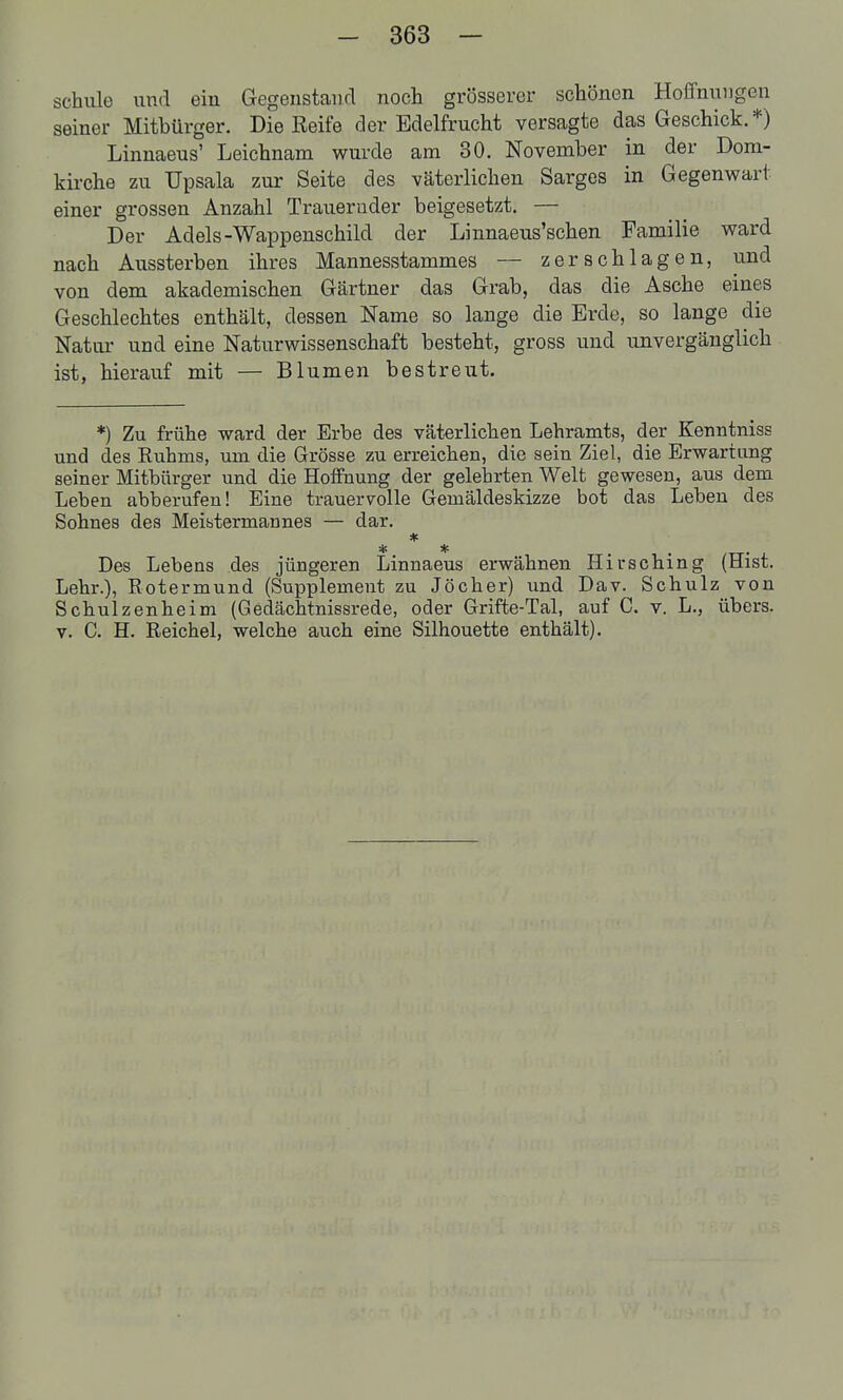 schule und ein Gegenstand noch grösserer schönen Hoffnungen seiner Mitbürger. Die Reife der Edelfrucht versagte das Geschick.*) Linnaeus' Leichnam wurde am 30. November in der Dom- kii-che zu Upsala zur Seite des väterlichen Sarges in Gegenwart einer grossen Anzahl Traueruder beigesetzt. — Der Adels-Wappenschild der Linnaeus'schen Familie ward nach Aussterben ihres Mannesstammes — zerschlagen, und von dem akademischen Gärtner das Grab, das die Asche eines Geschlechtes enthält, dessen Name so lange die Erde, so lange die Natur und eine Naturwissenschaft besteht, gross und unvergänglich ist, hierauf mit — Blumen bestreut. *) Zu frühe ward der Erbe des väterlichen Lehramts, der Kenntniss und des Ruhms, um die Grösse zu erreichen, die sein Ziel, die Erwartung seiner Mitbürger und die Hoffnung der gelehrten Welt gewesen, aus dem Leben abberufen! Eine trauervolle Gemäldeskizze bot das Leben des Sohnes des Meiütermannes — dar. * * * ... Des Lebens des jüngeren Linnaeus erwähnen Hirsching (Hist. Lehr.), Rotermund (Supplement zu Jöcher) und Dav. Schulz von Schulzenheim (Gedächtnissrede, oder Grifte-Tal, auf C. v. L., übers. V. C. H. Reichel, welche auch eine Silhouette enthält).