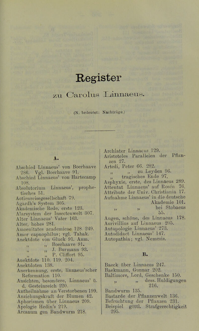 Register zu Oarolus Xjinnaeus. (N. bedeutet: Nachträge.) A. Abschied Linnaeus' von Boerhaave 286. Vgl. Boerhaave 91. Abschied Linnaeus' von Hartecamp 108. Absolutorium Linnaeus', prophe- tisches 51. Actienreisegesellschaft 79. Agardh's System 305. Akademische Rede, erste 123. Alarsystem der Insectenwelt 807. Alter Linnaeus' Vater 163. Alter, hohes 281. Amoenitates academicae 128. 249. Amor capnophilus; vgl. Tabak. Anektdote von Gluck 91. Anm. „ „ Boerhaave 91. „ „ J. Burmann 93. „ P. Clitfort 95. Anektdote 110. 119. 204. Anektdoten 138. Anerkennung, erste, linnaeus'scher Reformation 110. Ansichten, besondere, Linnaeus' ü. d. Gesteinreich 220. Antheilnahme an Verstorbenen 199. Anziehungskraft der Blumen 42. Aphorismen über Linnaeus 209. Apologie Hedin's 219. Arcanum gen Bandwurm 218. Archiater Linnaeus 129. Aristoteles Parallelen der Pflan- zen 27. Artedi, Peter 66. 282. „ „ zu Leyden 96. „ tragisches Ende 97. Asphyxie, erste, des Linnaeus 289. Attentat Linnaeus' auf Rosen 76. Attribute der Univ. Christiania 17. Aufnahme Linnaeus' in die deutsche Akademie 101. „ bei Stobaeus 55. Augen, schöne, des Linnaeus 178. Aurivillius avif Linnaeus 205. Autapologie Linnae^^s' 273. Autodidact Linnaeus' 147. Autopathia; vgl. Nemesis. B. Baeck über Linnaeus 247. Baekmann, Gunnar 202. Baltimore, Lord, Geschenke 150. „ „ dess. Huldigungen 216. Bandwurm 135. Bastarde der Pflanzenwelt 136. Befruchtung der Pflanzen 231. Beispiel göttl. Strafgerechtigkeit 295.