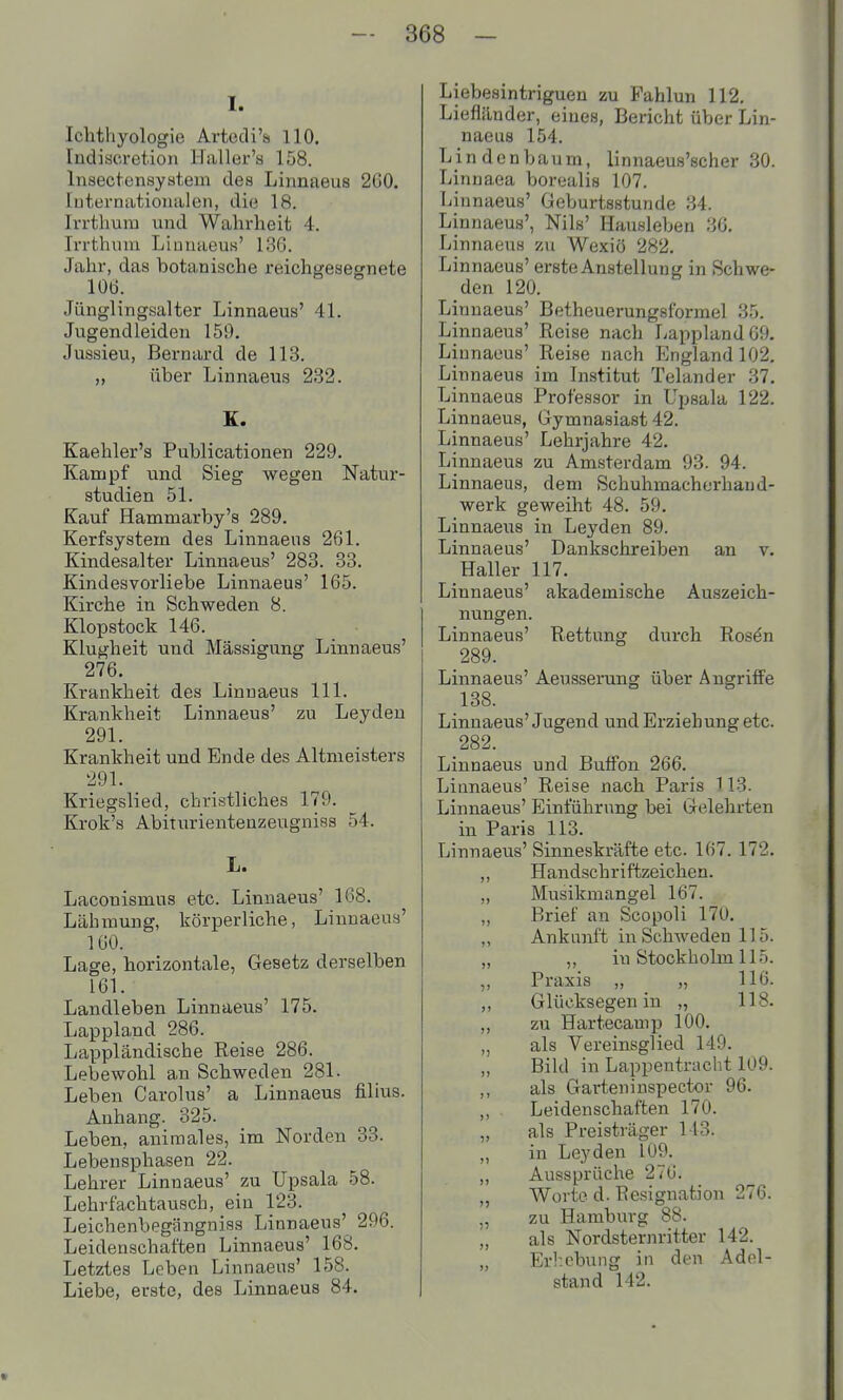 I. Ichthyologie Artedi'si HO, ludiscrctioii Haller's 158. Insectenayatein des Linnaeus 2C0. luternatioiialen, die 18. Irrthum und Wahrheit 4. Irrthum Liunaeus' 13ß. Jahr, das botanische reichgesegnete lOÖ. Jünglingsalter Linnaeus' 41. Jugendleiden 159. Jussieu, Bernard de 113. „ über Linnaeus 232. K. Kaehler'a Publicationen 229. Kampf und Sieg wegen Natur- atudien 51. Kauf Hammarby's 289. Kerfsystem des Linnaeus 261. Kindesalter Linnaeus' 283. 33. Kindesvorliebe Linnaeus' 165. Kirche in Schweden 8. Klopstock 146. Klugheit und Mässigung Linnaeus' 276. Krankheit des Linnaeus III. Krankheit Linnaeus' zu Leyden 291. Krankheit und Ende des Altmeisters 291. Kriegslied, christliches 179. Krok's Abiturientenzeugniss 54. L. Laconismus etc. Linnaeus' 168. Lähmung, körperliche, Linnaeus' 160. Lage, horizontale, Gesetz derselben 161. Landleben Linnaeus' 175. Lappland 286. Lappländische Reise 286. Lebewohl an Schweden 281. Leben Carolus' a Linnaeus filius. Anhang. 325. Leben, animales, im Norden 33. Lebensphasen 22. Lehrer Linnaeus' zu Upsala 58. Lehrfachtausch, ein 123. Leichenbegängniss Linnaeus' 296. Leidenschaften Linnaeus' 168. Letztes Leben Linnaeus' 158. Liebe, erste, des Linnaeus 84. Liebesintriguen zu Pahlun 112. Liefländer, eines, Bericht über Lin- naeus 154. Lindenbaum, linnaeus'scher 30. Linuaea borealis 107. Linnaeus' Geburtsstunde 34. Linnaeus', Nils' Hausleben 36. Linnaeus zu Wexiö 282. Linnaeus' erste Anstellung in Schwe- den 120. Linnaeus' Betheuerungsforrael 35. Linnaeus' Reise nach Lappland 69. Linnaeus' Reise nach England 102. Linnaeus im Institut Telander 37, Linnaeus Professor in Upsala 122. Linnaeus, Gymnasiast 42. Linnaeus' Lehrjahre 42. Linnaeus zu Amsterdam 93. 94. Linnaeus, dem Schuhmacherhaud- werk geweiht 48. 59. Linnaeiis in Leyden 89. Linnaeus' Dankschreiben an v. Haller 117. Linnaeus' akademische Auszeich- nungen. Linnaeus' Rettung durch Ros^n 289. Linnaeus' Aeusserung über Angriffe 138. Linnaeus'Jugend und Erziehung etc. 282. Linnaeus und Buffon 266. Linnaeus' Reise nach Paris 113. Linnaeus' Einführung bei Gelehrten in Paris 113. Linnaeus' Sinneskräfte etc. 167. 172. ,, Handschriftzeichen. „ Musikmangel 167. „ Brief an Scopoli 170. „ Ankunft in Schweden 115. „ ,, in Stockholm 115. ,, Praxis „ „ 116. ,, Glücksegen in „ 118. ,, zu Hartecauip 100. „ als Vereinsglied 149. ,, Bild in Lappentracht 109. ,, als Garten inspector 96. ,, Leidenschaften 170. „ als Preisträger 113. „ in Leyden 109. „ Aussprüche 276. „ Worte d. Resignation 276. „ zu Hamburg 88. „ als Nordsternritter 142. „ Er]:ebung in den Adol- stand 142. t