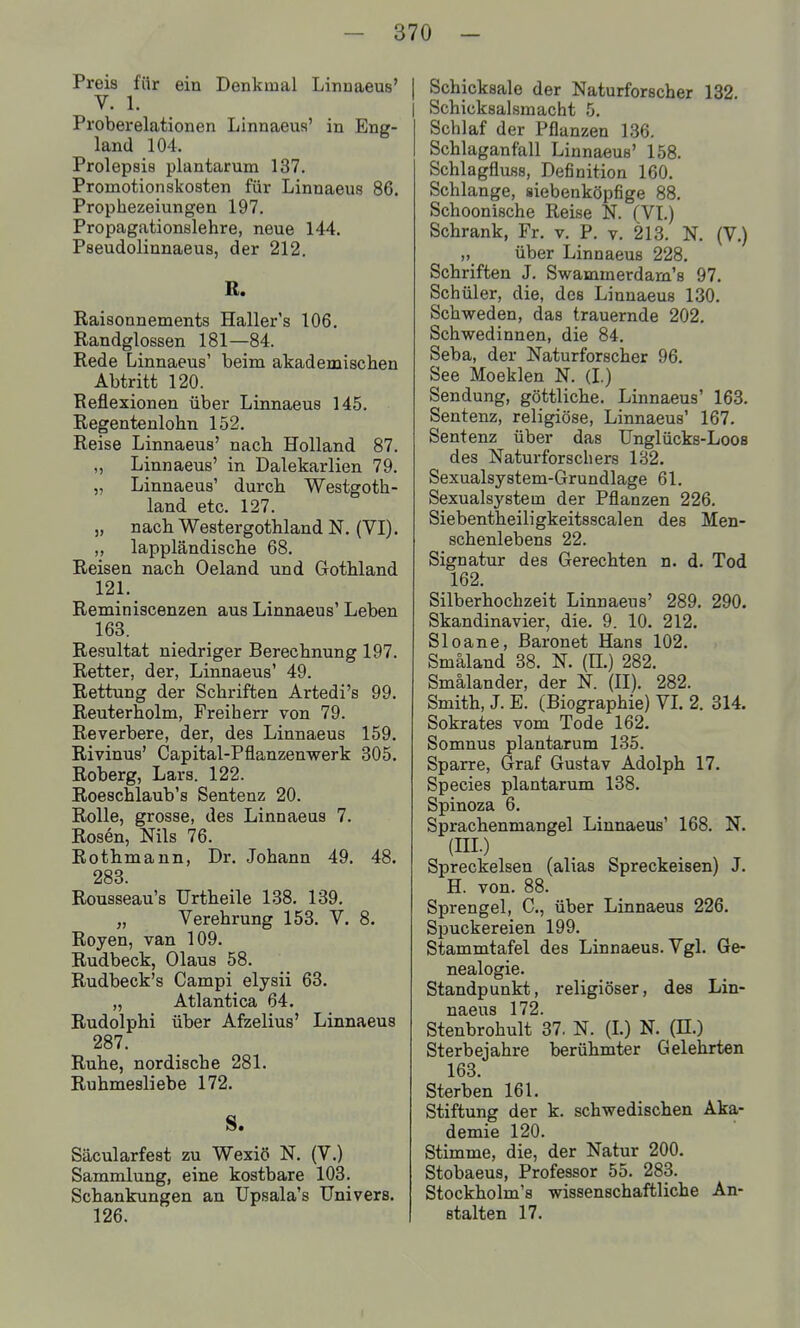 Preis für ein Denkmal Linnaeus' V. 1. Proberelationen Linnaeus' in Eng- land 104. Prolepsis plantarum 137. Promotionskoaten für Linnaeus 86. Prophezeiungen 197. Propagationslehre, neue 144. Pseudolinnaeus, der 212. R. Raisonnements Haller's 106. Randglossen 181—84. Rede Linnaeus' beim akademischen Abtritt 120. Reflexionen über Linnaeus 145. Regentenlohn 152. Reise Linnaeus' nach Holland 87. „ Linnaeus' in Dalekarlien 79. „ Linnaeus' durch Westgoth- land etc. 127. „ nach Westergothland N. (VI). ,, lappländische 68. Reisen nach Oeland und Gothland 121. Reminiscenzen aus Linnaeus' Leben 163. Resultat niedriger Berechnung 197. Retter, der, Linnaeus' 49. Rettung der Schriften Artedi's 99. Reuterholm, Freiherr von 79. Reverbere, der, des Linnaeus 159. Rivinus' Capital-Pflanzenwerk 305. Roberg, Lars. 122. Roeschlaub's Sentenz 20. Rolle, grosse, des Linnaeus 7. Rosen, Nils 76. Rothmann, Dr, Johann 49. 48. 283. Rousseau's Urtheile 138. 139. „ Verehrung 153. V. 8. Royen, van 109. Rudbeck, Olaus 58. Rudbeck's Campi elysii 63. „ Atlantica 64. Rudolphi über Afzelius' Linnaeus 287. Ruhe, nordische 281. Ruhmesliebe 172. S. Säcularfest zu Wexiö N. (V.) Sammlung, eine kostbare 103. Schankungen an Upsala's Univers. 126. Schicksale der Naturforscher 132. Schicksalsmacht 5. Schlaf der Pflanzen 136. Schlaganfall Linnaeus' 158. Schlagfluss, Definition 160. Schlange, siebenköpfige 88. Schoonische Reise N. (VL) Schrank, Fr. v. P. v. 213. N. (V.) „ über Linnaeus 228. Schriften J. Swammerdam's 97. Schüler, die, des Linnaeus 130. Schweden, das trauernde 202. Schwedinnen, die 84. Seba, der Naturforscher 96. See Moeklen N. (L) Sendung, göttliche. Linnaeus' 163. Sentenz, religiöse, Linnaeus' 167. Sentenz über das Unglücks-Loos des Naturforschers 182. Sexualsystem-Grundlage 61. Sexualsystem der Pflanzen 226. Siebentheiii gkeitsscalen des Men- schenlebens 22. Signatur des Gerechten n. d. Tod 162. Silberhochzeit Linnaeus' 289. 290. Skandinavier, die. 9. 10. 212. Sloane, ßaronet Hans 102. Smäland 38. N. (H.) 282. Smälander, der N. (II). 282. Smith, J. E. (Biographie) VL 2. 314. Sokrates vom Tode 162. Somnus plantarum 135. Sparre, Graf Gustav Adolph 17. Speeles plantarum 138. Spinoza 6. Sprachenmangel Linnaeus' 168. N. (III.) Spreckelsen (alias Spreckeisen) J. H. von. 88. Sprengel, C, über Linnaeus 226. Spuckereien 199. Stammtafel des Linnaeus. Vgl. Ge- nealogie. Standpunkt, religiöser, des Lin- naeus 172. Stenbrohult 37. N. (L) N. (H.) Sterbejahre berühmter Gelehrten 163. Sterben 161. Stiftung der k. schwedischen Aka- demie 120. Stimme, die, der Natur 200. Stobaeus, Professor 55. 283. Stockholm's wissenschaftliche An- stalten 17.