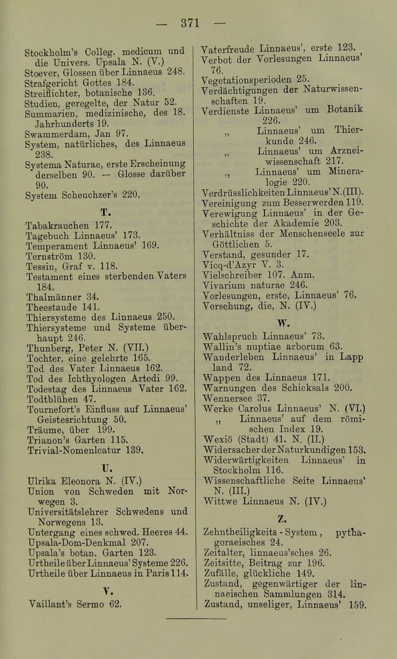 Stockholm's Colleg. medicum und die Univers. Upsala N. (V.) Stoever, Glossen über Linnaeus 248. Strafgericht Gottes 184. Streiflichter, botanische 136. Studien, geregelte, der Natur 52. Summarien, medizinische, des 18. Jahrhunderts 19. Swammerdam, Jan 97. System, natürliches, des Linnaeus 238. Systema Naturae, erste Erscheinung derselben 90. — Glosse darüber 90. System Scheuchzer's 220. T. Tabakrauchen 177. Tagebuch Linnaeus' 173. Temperament Linnaeus' 169. Ternström 130. Tessin, Graf v. 118. Testament eines sterbenden Vaters 184. Thalmänner 34. Theestaude 141. Thiersysteme des Linnaeus 250. Thiersysteme und Systeme über- haupt 246. Thunberg, Peter N. (VH.) Tochter, eine gelehrte 165. Tod des Vater Linnaeus 162. Tod des Ichthyologen Artedi 99. Todestag des Linnaeus Vater 162. Todtblühen 47. Toumefort's Einfluss auf Linnaeus' Geistesrichtung 50. Träume, über 199. Trianon's Garten 115. Trivial-Nomenlcatur 139. U. Ulrika Eleonora N. (IV.) Union von Schweden mit Nor- wegen 3. Universitätslehrer Schwedens und Norwegens 13. Untergang eines schwed. Heeres 44. Upaala-Dom-Denkmal 207. Upsala's botan. Garten 123. Urtheile über Linnaeus' Systeme 226. Urtheile über Linnaeus in Paris 114. V. Vaillant's Sermo 62. Vaterfreude Linnaeus', erste 123. ^ Verbot der Vorlesungen Linnaeus' 76. Vegetationsperioden 25. Verdächtigungen der Naturwissen- schaften 19. Verdienste Linnaeus' um Botanik 226. „ Linnaeus' um Thier- kunde 246. „ Linnaeus' um Arznei- wissenschaft 217. Linnaeus' um Minera- logie 220. Verdrüsslichkeiten Linnaeus'N.{III). Vereinigung zum Besserwerden 119. Verewigung Linnaeus' in der Ge- schichte der Akademie 203. Verhältniss der Menschenseele zur Göttlichen 5. Verstand, gesunder 17. Vicq-d'Azyi- V. 3. Vielschreiber 107. Anm. Vivarium naturae 246. Vorlesungen, erste, Linnaeus' 76. Vorsehung, die, N. (IV.) W. Wahlspruch Linnaeus' 73. Wallin's nuptiae arborum 63. Wanderleben Linnaeus' in Lapp land 72. Wappen des Linnaeus 171. Warnungen des Schicksals 200. Wennersee 37. Werke Carolus Linnaeus' N. (VI.) Linnaeus' auf dem römi- schen Index 19. Wexiö (Stadt) 41. N. (II.) Widersacher der Naturkundigen 153. Widerwärtigkeiten Linnaeus' in Stockholm 116. Wissenschaftliche Seite Linnaeus' N. (III.) Wittwe Linnaeus N. (IV.) Z. Zehntheiligkeits - System , pytha- goraeisches 24. Zeitalter, linnaeus'sches 26. Zeitsitte, Beitrag zur 196. Zufälle, glückliche 149. Zustand, gegenwärtiger der lin- naeischen Sammlungen 314. Zustand, unseliger, Linnaeus' 159.