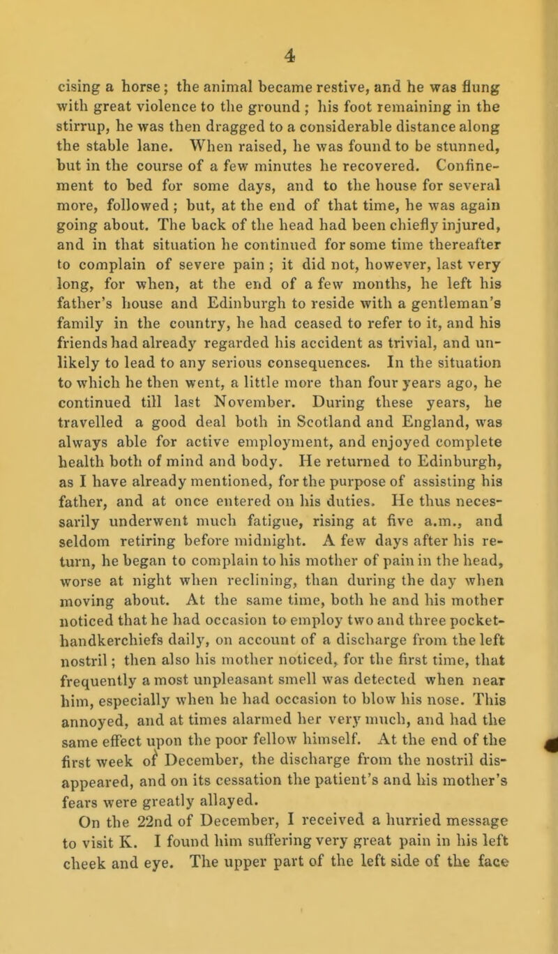 casing a horse ; the animal became restive, and he was flung with great violence to the ground ; his foot remaining in the stirrup, he was then dragged to a considerable distance along the stable lane. When raised, he was found to be stunned, but in the course of a few minutes he recovered. Confine- ment to bed for some days, and to the house for several more, followed ; but, at the end of that time, he was again going about. The back of the head had been chiefly injured, and in that situation he continued for some time thereafter to complain of severe pain ; it did not, however, last very long, for when, at the end of a few months, he left his father's house and Edinburgh to reside with a gentleman's family in the country, he had ceased to refer to it, and his friends had already regarded his accident as trivial, and un- likely to lead to any serious consequences. In the situation to which he then went, a little more than four years ago, he continued till last November. During these years, he travelled a good deal both in Scotland and England, was always able for active employment, and enjoyed complete health both of mind and body. He returned to Edinburgh, as I have already mentioned, for the purpose of assisting his father, and at once entered on his duties. He thus neces- sarily underwent much fatigue, rising at five a.m., and seldom retiring before midnight. A few days after his re- turn, he began to complain to his mother of pain in the head, worse at night when reclining, than during the day when moving about. At the same time, both he and his mother noticed that he had occasion to employ two and three pocket- handkerchiefs daily, on account of a discharge from the left nostril; then also his mother noticed, for the first time, that frequently a most unpleasant smell was detected when near him, especially when he had occasion to blow his nose. This annoyed, and at times alarmed her very much, and had the same effect upon the poor fellow himself. At the end of the first week o^ December, the discharge from the nostril dis- appeared, and on its cessation the patient's and his mother's fears were greatly allayed. On the 22nd of December, I received a hurried message to visit K. I found him suffering very great pain in his left cheek and eye. The upper part of the left side of the face