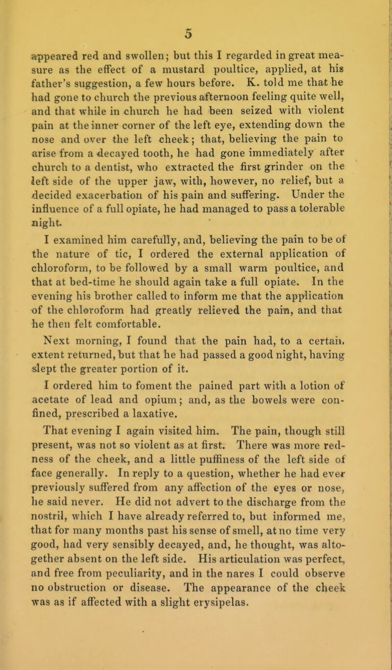 appeared red and swollen; but this I regarded in great mea- sure as the effect of a mustard poultice, applied, at his father's suggestion, a few hours before. K. told me that he had gone to church the previous a<fternoan feeling quite well, and that while in church he had been seized with violent pain at the inner corner of the left eye, extending down the nose and over the left cheek; that, believing the pain to arise from a decayed tooth, he had gone immediately after church to a dentist, who extracted the iirsl grinder on the Jeft side of the upper jaw, with, however, no relief, but a decided exacerbation of his pain and suffering. Under the influence of a full opiate, he had managed to pass a tolerable night. I examined him carefully, and, believing the pain to be of the nature of tic, I ordered the external application of chloroform, to be followed by a small warm poultice, and that at bed-time he should again take a full opiate. In the evening his brother called to inform me that the application of the chloroform had greatly relieved the pain, and that he then felt comfortable. Next morning, I found that the pain had, to a certain extent returned, but that he had passed a good night, having slept the greater portion of it. I ordered him to foment the pained part with a lotion of acetate of lead and opium; and, as the bowels were con- fined, prescribed a laxative. That evening I again visited him. The pain, though still present, was not so violent as at first. There was more red- ness of the cheek, and a little pufiiness of the left side of face generally. In reply to a question, whether he had ever previously suffered from any affection of the eyes or nose, he said never. He did not advert to the discharge from the nostril, which I have already referred to, but informed me, that for many months past his sense of smell, at no time very good, had very sensibly decayed, and, he thought, was alto- gether absent on the left side. His articulation was perfect, and free from peculiarity, and in the nares I could observe no obstruction or disease. The appearance of the cheek was as if affected with a slight erysipelas.