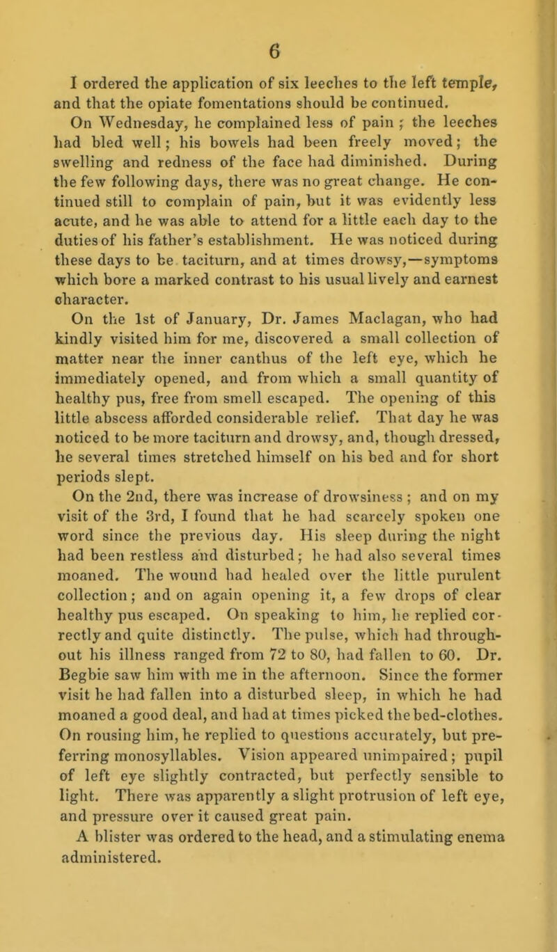 I ordered the application of six leeches to the left temple, and that the opiate fomentations should be continued. On Wednesday, he complained less of pain ; the leeches had bled well; hia bowels had been freely moved; the swelling and redness of the face had diminished. During the few following days, there was no gi-eat change. He con- tinued still to complain of pain, but it was evidently less acute, and he was able to attend for a little each day to the duties of his father's establishment. He was noticed during these days to be taciturn, and at times drowsy,—symptoms which bore a marked contrast to his usual lively and earnest character. On the 1st of January, Dr. James Maclagan, who had kindly visited him for me, discovered a small collection of matter near the inner canthus of the left eye, which he immediately opened, and from which a small quantity of healthy pus, free from smell escaped. The opening of this little abscess afforded considerable relief. That day he was noticed to be more taciturn and drowsy, and, though dressed, he several times stretched himself on his bed and for short periods slept. On the 2nd, there was increase of drowsiness ; and on my visit of the 3rd, I found that he had scarcely spoken one word since the previous day. His sleep during the night had been restless and disturbed; he had also several times moaned. The wound had healed over the little piu'ulent collection; and on again opening it, a few drops of clear healthy pus escaped. On speaking to him, he replied cor- rectly and quite distinctly. The pulse, which had through- out his illness ranged from 72 to 80, had fallen to 60. Dr. Begbie saw him with me in the afternoon. Since the former visit he had fallen into a disturbed sleep, in which he had moaned a good deal, and had at times picked the bed-clothes. On rousing him, he replied to questions accurately, but pre- ferring monosyllables. Vision appeared unimpaired ; pupil of left eye slightly contracted, but perfectly sensible to light. There was apparently a slight protrusion of left eye, and pressure over it caused great pain. A blister was ordered to the head, and a stimulating enema administered.