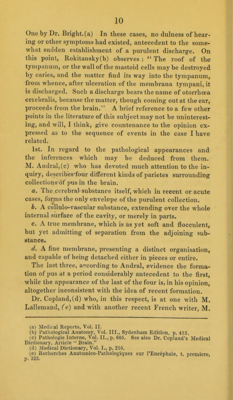 One by Dr. Bright, (a) In these cases, no dulness of hear- ing or other symptoms had existed, antecedent to the some- what sudden establishment of a purulent discharge. On this point, Rokitansky(b) observes :  The roof of the tympanum, or the wall of the mastoid cells maybe destroyed by caries, and the matter find its way into the tympanum, from whence, after ulceration of the membrana tympani, it is discharged. Such a discharge bears the name of otorrhcea ceiebralis, because the matter, though coming out at the ear, proceeds from the brain. A brief reference to a few other points in the literature of this subject may not be uninterest- ing, and will, I think, give countenance to the opinion ex- pressed as to the sequence of events in the case I have related. 1st. In regard to the pathological appearances and the inferences which may be deduced from them. M. Andral,(c) who has devoted much attention to the in- quiry, describes'four different kinds of parietes surrounding collections of pus in the brain. a. The.cerebral- substance itself, which in recent or acute cases, forms the only envelope of the purulent collection. b. A cellulo-vascular substance, extending over the whole internal surface of the cavity, or merely in parts. c. A true membrane, which is as yet soft and flocculent, but yet admitting of separation from the adjoining sub- stance. d. A fine membrane, presenting a distinct organisation, and capable of being detached either in pieces or entire. The last three, according to Andral, evidence the forma- tion of pus at a period considerably antecedent to the first, while the appearance of the last of the four is, in his opinion, altogether inconsistent with the idea of recent formation. Dr. Copland,(d) who, in this respect, is at one with M. Lallemand, (e) and with another recent French writer, M. (a) Medical Reports, Vol. II. (b) Patliological Anatomy, Vol. III., Sydenham Edition, p. 413. (c) Pathologie Interne, Vol. II., p. 605. See also Dr. Copland's Medical Dictionary, Article  Brain. (d) Medical Dictionary, Vol. I., p. 210. (e) Recherches Anatomico-Paihologiques sur I'Encfephale, t. premiere, p. 323.