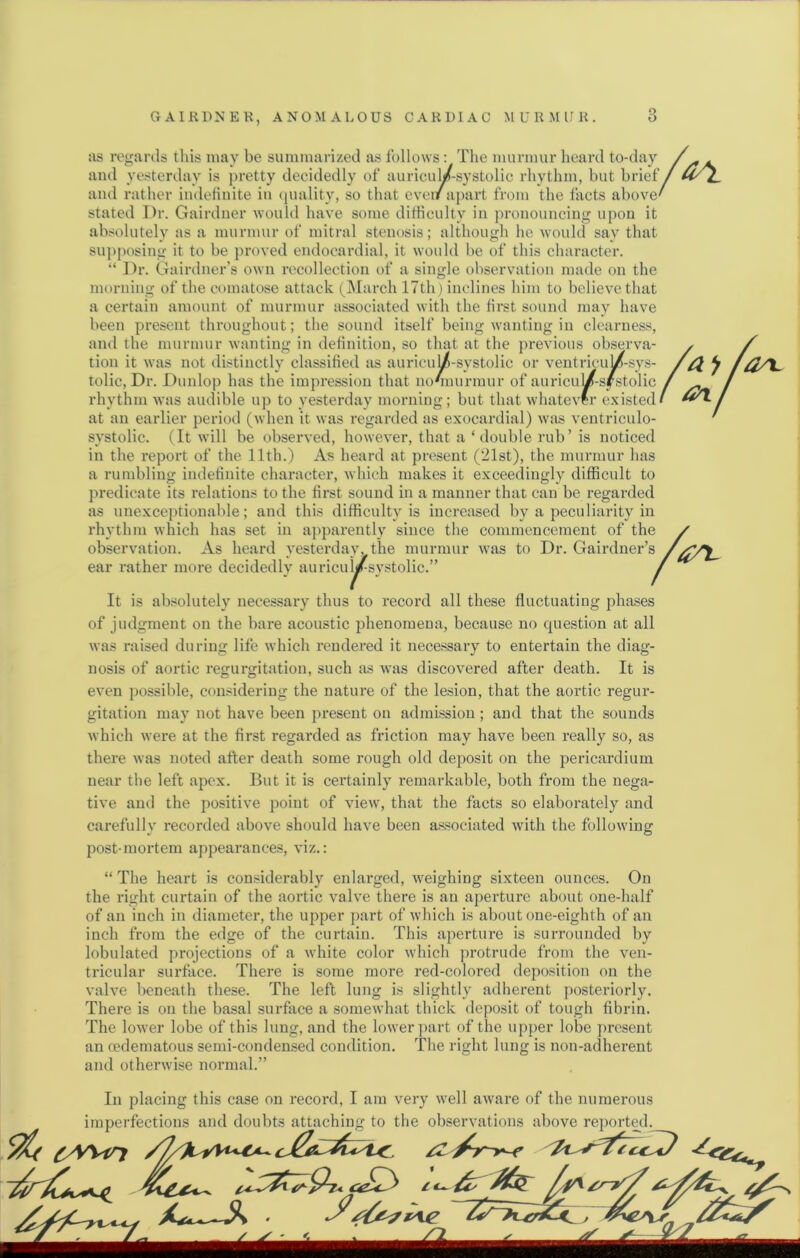 as regards tliis may be summarized as follows: The murmur heard to-day and yesterday is ]>retty decidedly of auriculZ-systolic rhythm, but brief and rather indetinite in quality, so that cvei/apart from the facts above stated Dr. Gairdner would have some ditiiculty in pronouncing upon it absolutely as a murmur of mitral stenosis; although he would say that su])posing it to be proved endocardial, it would be of this character. “ Dr. Gairdner’s own recollection of a single observation made on the morning of the comatose attack (jMarch 17th) inclines him to believe that a certain amount of murmur associated with the first sound may have been present throughout; the sound itself being wanting in clearness, and the murmur wanting in definition, so that at the previous observa- tion it was not distinctly classified as auricu^-systolic or ventricuW-sys- tolic. Dr. Dunlop has the impression that nonmirmur of auricul/-systolic rhythm was audible up to yesterday morning ; but that whatever existed at an earlier period (when it was regarded as exocardial) was ventriculo- systolic. (It will be obsei-ved, however, that a ‘double rub’ is noticed in the report of the llth.) As heard at present (21st), the murmur has a rumbling indefinite character, which makes it exceedingly difficult to predicate its relations to the first sound in a manner that can be regarded as unexceptionable; and this difficulty is increased by a peculiarityAn rhythm which has set in apparently' since the commencement of the observation. As heard y'esterday, the murmur was to Dr. Gairdner’s ear rather more decidedly' auricui^systolic.” It is absolutely necessary thus to record all these fluctuating phases of judgment on the bare acoustic phenomena, because no question at all was raised during life which rendered it necessary to entertain the diag- nosis of aortic regurgitation, such as was discovered after death. It is even ])0ssible, considering the nature of the lesion, that the aortic regur- gitation may not have been present on admission; and that the sounds which were at the first regarded as friction may have been really so, as thei’e was noted after death some rough old deposit on the pericardium near the left apex. But it is certainly remarkable, both from the nega- tive and the positive point of view', that the facts so elaborately' and carefully recorded above should have been associated with the following post-mortem appearances, viz.: “ The heart is considerably' enlarged, w'eighing sixteen ounces. On the right curtain of the aortic valve there is an aperture about one-half of an inch in diameter, the upper part of which is about one-eighth of an inch from the edge of the curtain. This aperture is surrounded by lobulated projections of a white color w'hich protrude from the ven- tricular surface. There is some more red-colored deposition on the valve beneath these. The left lung is slightly' adherent posteriorly. There is on the basal surface a somewhat thick deposit of tough fibrin. The lower lobe of this lung, and the lower jmrt of the upper lobe present an cedematous semi-conden.sed condition. The right lung is non-adherent and otherwise normal.” In placing this case on record, I am very' w’ell aware of the numerous