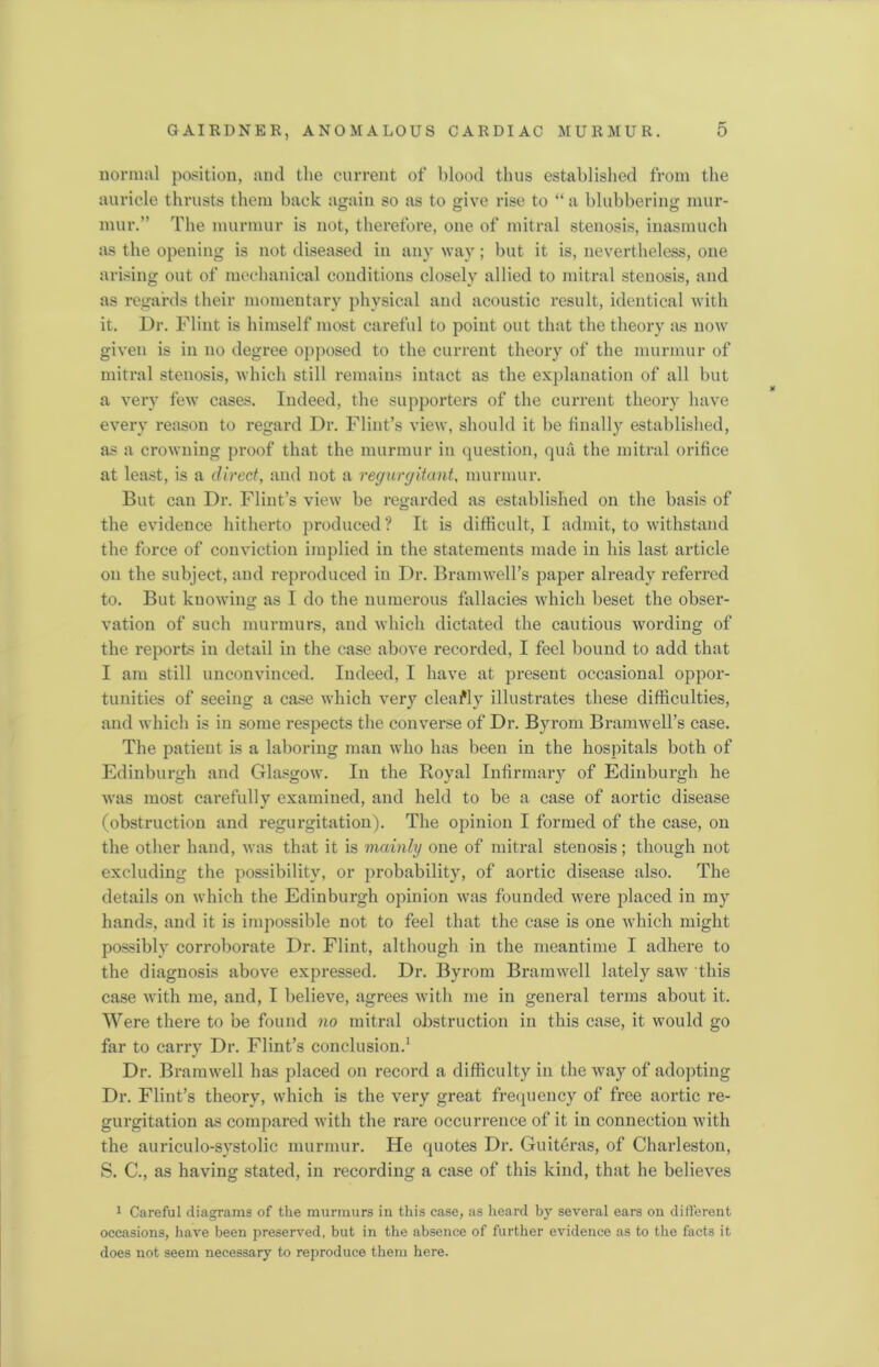 normal position, and tlie current of blood thus established from the auricle thrusts them hack again so as to give rise to “ a blubbering mur- mur.” The murmur is not, therefore, one of mitral stenosis, inasmuch as the opening is not diseased in any way; but it is, nevertheless, one arising out of mechanical conditions closely allied to mitral stenosis, and as regards their momentary physical and acoustic result, identical with it. Dr. Flint is himself most careful to point out that the theory as now given is in no degree opposed to the current theory of the murmur of mitral stenosis, which still remains intact as the explanation of all but a very few cases. Indeed, the supporters of the current theory have every reason to regard Dr. Flint’s view, should it be iinally established, as a crowning proof that the murmur in question, qua the mitral orifice at least, is a direct, and not a regurgitant, murmur. But can Dr. Flint’s view be regarded as established on the basis of the evidence hitherto produced? It is difficult, I admit, to withstand the force of conviction implied in the statements made in his last article on the subject, and reproduced in Dr. Bramwell’s paper already referred to. But knowing as I do the numerous fallacies which beset the obser- vation of such murmurs, and which dictated the cautious wording of the reports in detail in the case above recorded, I feel bound to add that I am still unconvinced. Indeed, I have at present occasional oppor- tunities of seeing a case which very deafly illustrates these difficulties, and which is in some respects the convei’se of Dr. Byrom Bramwell’s case. The patient is a laboring man who has been in the hospitals both of Edinburgh and Glasgow. In the Royal Infirmar}'- of Edinburgh he was most cai’efully examined, and held to be a case of aortic disease (obstruction and regurgitation). The opinion I formed of the case, on the other hand, was that it is mainly one of mitral stenosis; though not excluding the possibility, or probability, of aortic disease also. The details on which the Edinburgh opinion was founded were placed in my hands, and it is impossible not to feel that the case is one which might possibly corroborate Dr. Flint, although in the meantime I adhere to the diagnosis above expressed. Dr. Byrom Bramwell lately saw this case with me, and, I believe, agrees with me in general terms about it. Were there to be found no mitral obstruction in this case, it would go far to carry Dr. Flint’s conclusion.^ Dr. Bramwell has placed on record a difficulty in the way of adopting Dr. Flint’s theory, which is the very great fre(piency of free aortic re- gurgitation as compared with the rare occurrence of it in connection with the auriculo-systolic murmur. He quotes Dr. Guiteras, of Charleston, S. C., as having stated, in recording a case of this kind, that he believes 1 Careful diagrams of the murmurs in this case, as heard by several ears on different occasions, have been preserved, but in the absence of further evidence as to the facts it does not seem necessary to reproduce them here.