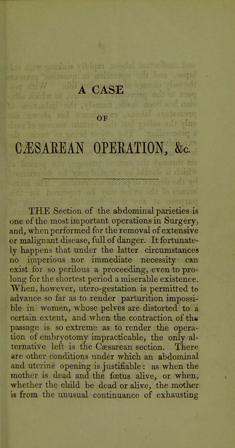 OF CiESAEEAN OPERATION, &c. THE Section of the abdominal parieties is one of the most important operations in Surgery, andj when performed for the removal of extensive or malignant disease, full of danger. It fortxinate- ly happens that under the latter circumstances no imperious nor immediate necessity can exist for so perilous a proceeding, even to pro- long for the shortest period a miserable existence. When, however, utero-gestation is permitted to advance so far as to render parturition impossi- ble in women, whose pelves are distorted to a certain extent, and when the contraction of the passage is so extreme as to render the opera- tion of embryotomy impracticable, the only al- ternative left is the Csesarean section. There are other conditions under which an abdominal and uterine opening is justifiable: as when the mother is dead and the foetus alive, or when, whether the child be dead or alive, the mother is from the unusual continuance of exhausting