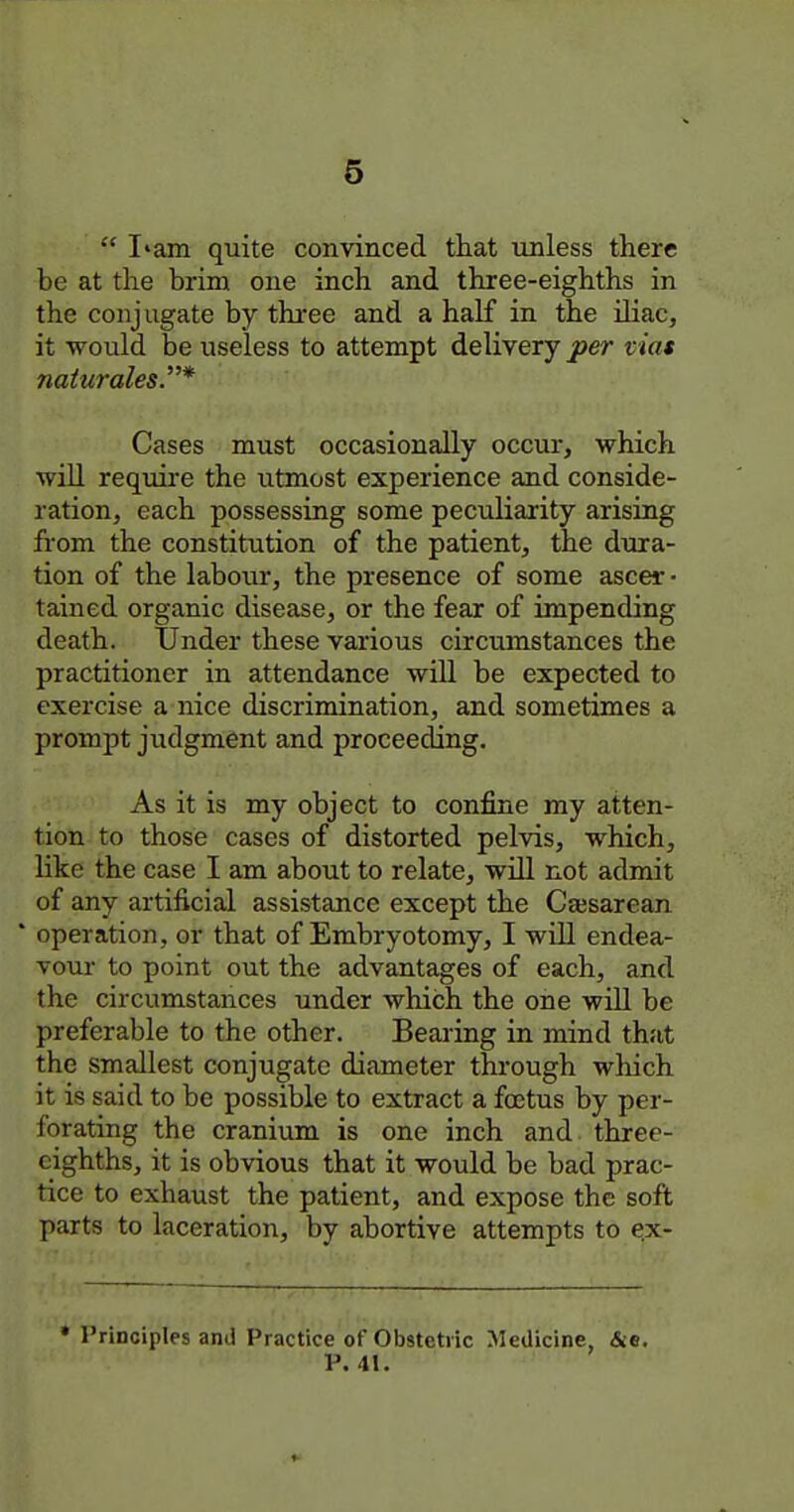  I'am quite convinced that unless there be at the brim one inch and three-eighths in the conjugate by three and a half in the iliac, it would be useless to attempt delivery per viat naturales.* Cases must occasionally occur, which will require the utmost experience and conside- ration, each possessing some peculiarity arising from the constitution of the patient, the dura- tion of the labour, the presence of some ascer • tained organic disease, or the fear of impending death. Under these various circumstances the practitioner in attendance will be expected to exercise a nice discrimination, and sometimes a prompt judgment and proceeding. As it is my object to confine my atten- tion to those cases of distorted pelvis, which, like the case I am about to relate, will not admit of any artificial assistance except the Cesarean * operation, or that of Embryotomy, I wiU endea- vour to point out the advantages of each, and the circumstances under which the one wiU be preferable to the other. Bearing in mind that the smallest conjugate diameter through which it is said to be possible to extract a fojtus by per- forating the cranium is one inch and three- eighths, it is obvious that it would be bad prac- tice to exhaust the patient, and expose the soft parts to laceration, by abortive attempts to e.x- * Principles and Practice of Obstetric Medicine, &e. P. 41.