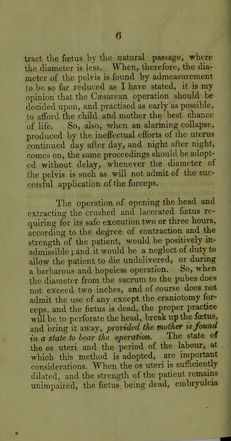tract the foetus by tlie natural passage, where the diameter is less. When, therefore, the dia- meter of the pelvis is found by admeasurement to be so far reduced as I have stated, it is my opinion that the Csesarean operation should be decided upon, and practised as early as possible, to afford the child and mother the best chance of life. So, also, when an alarming collapse, produced by the ineffectual efforts of the uterus continued day after day, and night after night, comes on, the same proceedings should be adopt- ed without delay, whenever the diameter of the pelvis is such as will not admit of the suc- cessful application of the forceps. The operation of opening the head and extracting the crushed and lacerated foetus re- quiring for its safe execution two or three hours, according to the degree of contraction and the strength of the patient, would be positively in- admissible ; and it would be a neglect of duty to allow the patient to die undelivered, or during a barbarous and hopeless operation. So, when the diameter from the sacrum to the pubes does not exceed two inches, and of course does not admit the use of any except the craniotomy for- ceps, and the f^tus is dead, the proper practice will be to perforate the head, break up the foetus, and bring it away, provided the mother is found in a state to bear the operation. The state of the OS uteri aud the period of the labour, at which this method is adopted, are important considerations. When the os \iteri is sufficiently dilated, and the strength of the patient remains unimpaired, the foetus being dead, embrjnilcia