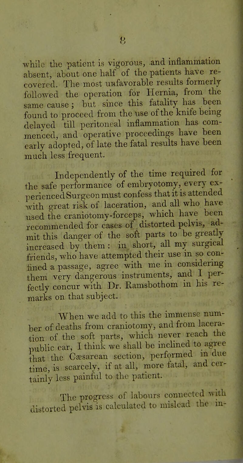 while tlic patient is vigorous, .and Inflammation absent, about one half of the patients have re- covered. The most unfavorable results formerly followed the operation for Hernia, from the same cause; but since this fatality has been found to proceed from the use of the knife being delayed till peritoneal inflammation has com- menced, and operative proceedings have been early adopted, of late the fatal results have been much less frequent. Independently of the time required for the safe performance of embryotomy, every ex- perienced Surgeon must confess that it is attended with gi-eat risk of laceration, and all who have used the craniotoniy-forceps, which have been recommended for cases of .distorted pelvis, ad- mit this danger of the soft parts to be greatly increased by them: in. short, all my surgical friends, who have attempted their use m so con- fined a passage, agree with me in considermg them very dangerous instruments, and I per- fectly concur with Dr. Ramsbothom in his re- marks on that subject. When we add to this the immense num- ber of deaths from craniotomy, and from l^icera- tion of the soft parts, wliich never reach the public ear, I think we shall be incHned to a^ee that the Ca:sarean section, performed m due time, is scarcely, if at aU, more fatal, and cer- tainly less painful to the patient. The progress of labours connected with distorted pelvis is calculated to mislead the m-