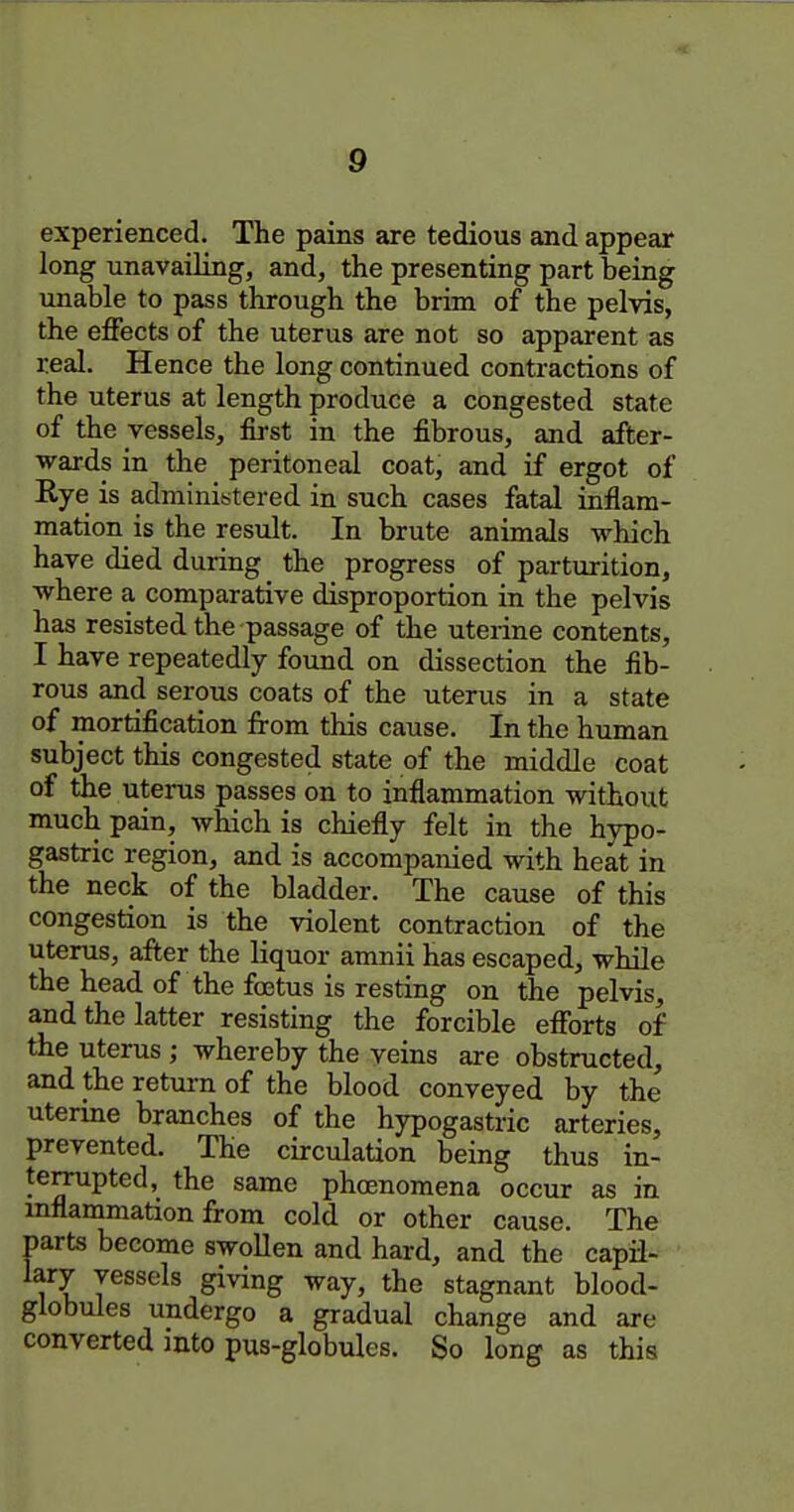 experienced. The pains are tedious and appear long unavailing, and, the presenting part being unable to pass through the brim of the pelvis, the effects of the uterus are not so apparent as real. Hence the long continued contractions of the uterus at length produce a congested state of the vessels, first in the fibrous, and after- wards in the peritoneal coat, and if ergot of Rye is adminititered in such cases fatal inflam- mation is the result. In brute animals which have died during the progress of parturition, where a comparative disproportion in the pelvis has resisted the passage of the uterine contents, I have repeatedly found on dissection the fib- rous and serous coats of the uterus in a state of mortification from this cause. In the human subject this congested state of the middle coat of the utei-us passes on to inflammation without much pain, which is chiefly felt in the hypo- gastric region, and is accompanied with heat in the neck of the bladder. The cause of this congestion is the violent contraction of the uterus, after the liquor amnii has escaped, while the head of the foetus is resting on the pelvis, and the latter resisting the forcible efforts of the uterus ; whereby the veins are obstructed, and the return of the blood conveyed by the uterine branches of the hypogastric arteries, prevented. The circulation being thus in- temipted, the same phoenomena occur as in mflammation from cold or other cause. The parts become swollen and hard, and the capfl- lary vessels giving way, the stagnant blood- globules undergo a gradual change and are converted }nto pus-globules. So long as this