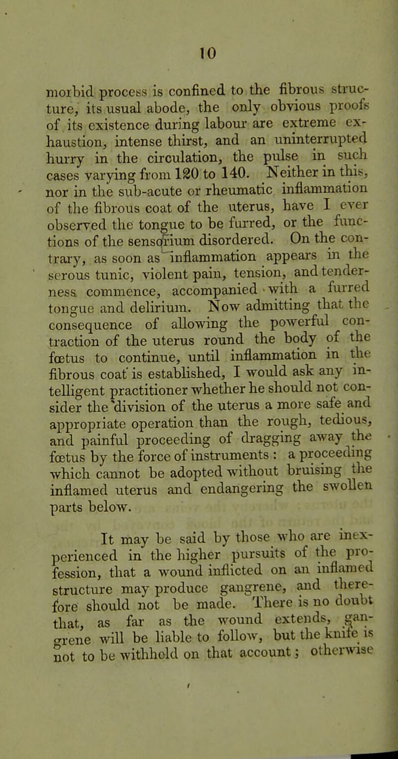 moibid process is confined to the fibrous struc- ture, its usual abode, the only obvious proofs of its existence during laboui- are extreme ex- haustion, intense thirst, and an uninterrupted hurry in the circulation, the pulse in such cases varying from 120 to 140. Neither in this, nor in the sub-acute or rheiimatic mflammation of the fibrous coat of the uterus, have I ever observed the tongue to be fm-red, or the func- tions of the sensq5ium disordered. On the con- trary, as soon as' inflammation appears in the serous tunic, violent pain, tension, and tender- ness commence, accompanied • 'vvith a furred tongue and delirium. Now admitting that the consequence of allowing the powerful con- traction of the uterus round the body of the foetus to continue, until inflammation in the fibrous coat is established, I would ask any in- telligent practitioner whether he should not con- sider the'division of the uterus a more safe and appropiiate operation than the rough, tedious, and painful proceeding of dragging away the foetus by the force of insti-uments : a proceedmg which cannot be adopted without bruismg the inflamed uterus and endangering the swollen parts below. It may be said by those who are inex- perienced in the higher pursuits of the pro- fession, that a wound inflicted on an inflamed structure may produce gangrene, aiad there- fore should not be made. There is no doubt that, as far as the wound extends, gan- grene will be liable to follow, but the kmte is not to be withheld on that account; othcrA^ise