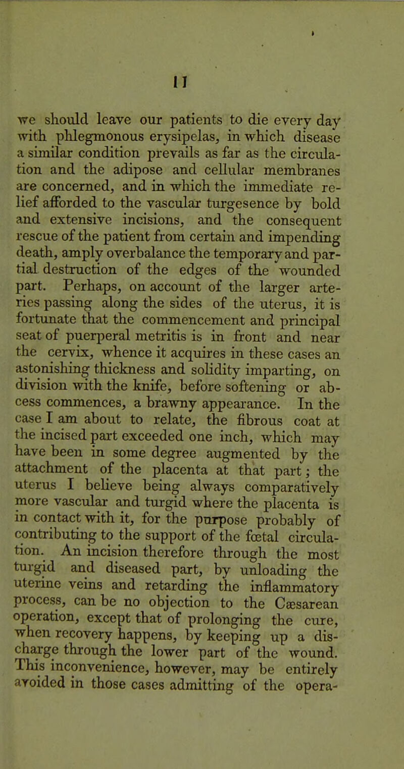 we should leave our patients to die every day with phlegraonous erysipelas, in which disease a similar condition prevails as far as the circula- tion and the adipose and ceUular membranes are concerned, and in wliich the immediate re- lief afforded to the vascular turgesence by bold and extensive incisions, and the consequent rescue of the patient from certain and impending death, amply overbalance the temporary and par- tial destruction of the edges of the wounded part. Perhaps, on account of the larger arte- ries passing along the sides of the uterus, it is fortunate that the commencement and principal seat of puerperal metritis is in front and near the cervix, whence it acquires in these cases an astonishing thickness and solidity imparting, on division with the knife, before softening or ab- cess commences, a brawny appearance. In the case I am about to relate, the fibrous coat at the incised part exceeded one inch, which may have been in some degree augmented by the attachment of the placenta at that partj the uterus I believe being always comparatively more vasctdar and turgid where the placenta is in contact with it, for the purpose probably of contributing to the support of the fcetal circula- tion. An incision therefore through the most tui-gid and diseased part, by unloading the uterine veins and retarding the inflammatory process, can be no objection to the Ceesarean operation, except that of prolonging the cure, when recovery happens, by keeping up a dis- charge through the lower part of the wound. This inconvenience, however, may be entirely avoided in those cases admitting of the opera-