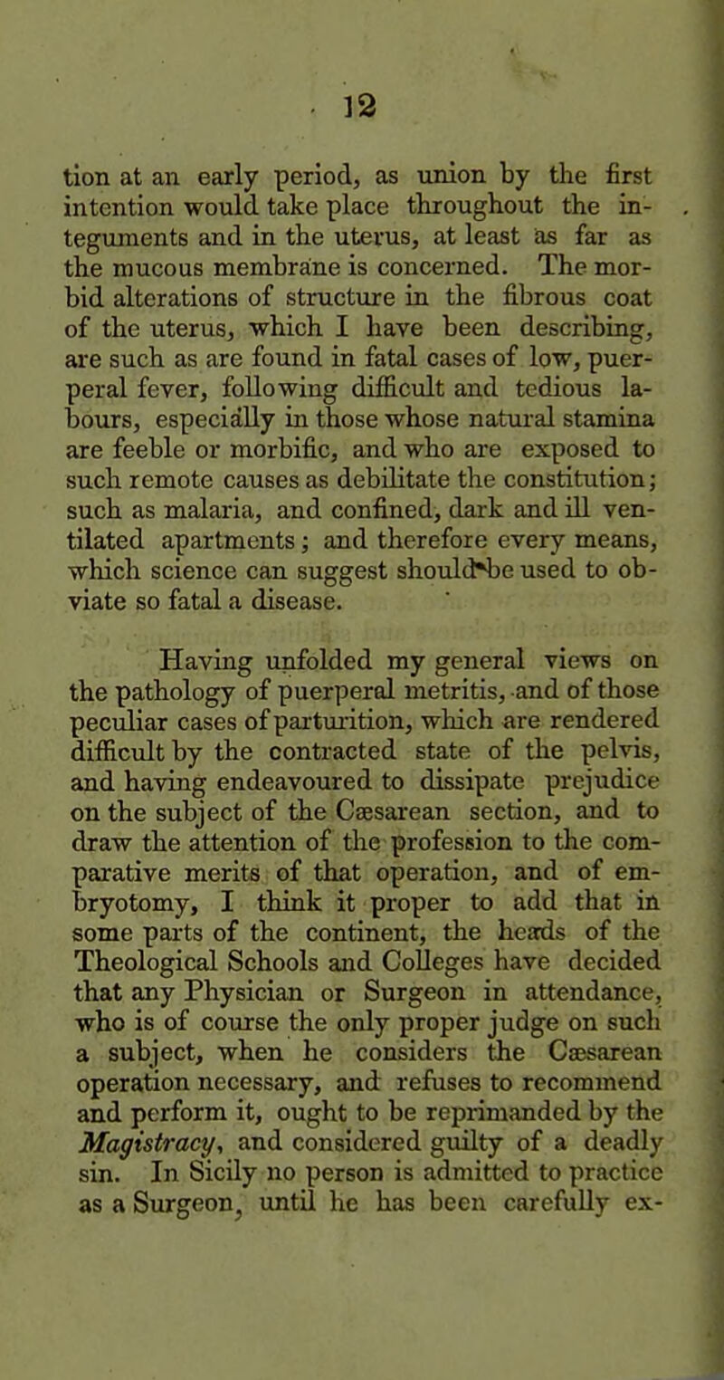 tion at an early period, as union by the first intention would take place throughout the in- tegujnents and in the uterus, at least as far as the mucous membrane is concerned. The mor- bid alterations of structure in the fibrous coat of the uterus, which I have been describing, are such as are found in fatal cases of low, puer- peral fever, following difficult and tedious la- bours, especially in those whose natiu'al stamina are feeble or morbific, and who are exposed to such remote causes as debilitate the constitution; such as malaria, and confined, dark and ill ven- tilated apartments; and therefore every means, which science can suggest should*be used to ob- viate so fatal a disease. Having unfolded my general views on the pathology of puerperal metritis, and of those peculiar cases of parturition, which are rendered difficult by the contracted state of the pelvis, and having endeavoured to dissipate prejudice on the subject of the Csesarean section, and to draw the attention of the profession to the com- parative merits of that operation, and of em- bryotomy, I think it proper to add that in some parts of the continent, the heads of the Theological Schools and Colleges have decided that any Physician or Surgeon in attendance, who is of course the only proper judge on such a subject, when he considers the Csesarean operation necessary, and refuses to recommend and perform it, ought to be reprimanded by the Magistracy, and considered guilty of a deadly sin. In Sicily no person is admitted to practice as a Surgeon, until he has been carefully ex-