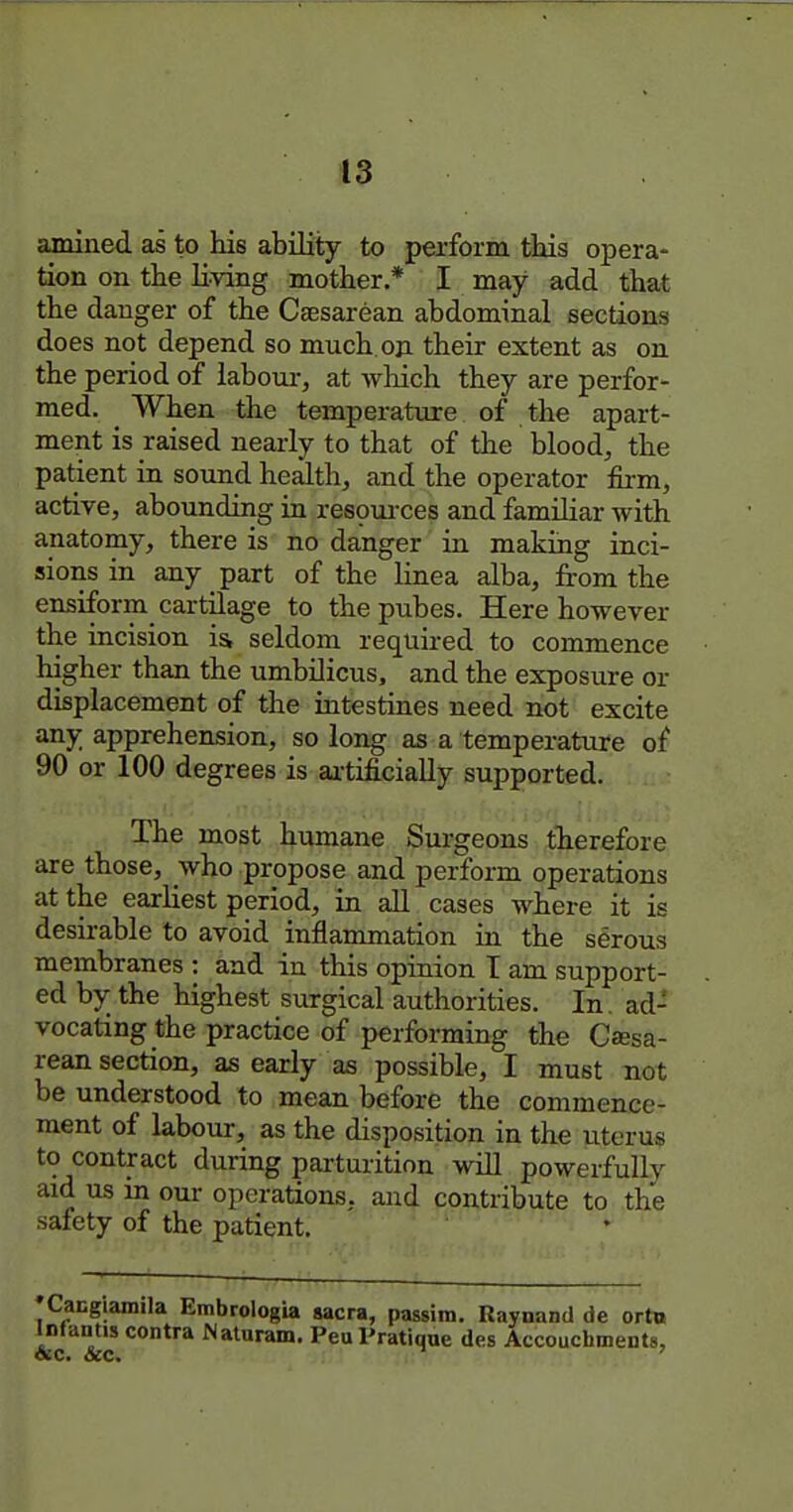 amined as to his ability to perform this opera- tion on the Eving mother,* I may add that the danger of the Caesarean abdominal sections does not depend so much, on their extent as on the period of labour, at wliich they are perfor- med. When the temperature of the apart- ment is raised nearly to that of the blood, the patient in sound health, and the operator firm, active, abounding in respurces and familiar with anatomy, there is no danger in making inci- sions in any part of the linea alba, from the ensiform cartilage to the pubes. Here however the incision i& seldom required to commence higher than the umbilicus, and the exposure or displacement of the intestines need not excite any apprehension, so long as a temperature of 90 or 100 degrees is aitificially supported. The most humane Surgeons therefore are those, who propose and perform operations at the earliest period, in all cases where it is desirable to avoid inflammation in the serous membranes : and in this opinion T am support- ed by the highest surgical authorities. In. ad- vocating the practice of performing the Ca;sa- rean section, as early as possible, I must not be understood to mean before the commence- ment of labour, as the disposition in the uterus to contract during parturition will powerfully aid us in our operations, and contribute to the safety of the patient. •Cacglamila Embrologia sacra, passim. Raynand de ort» InJantis contra Naturam. Peu Pratique des Accouchments,