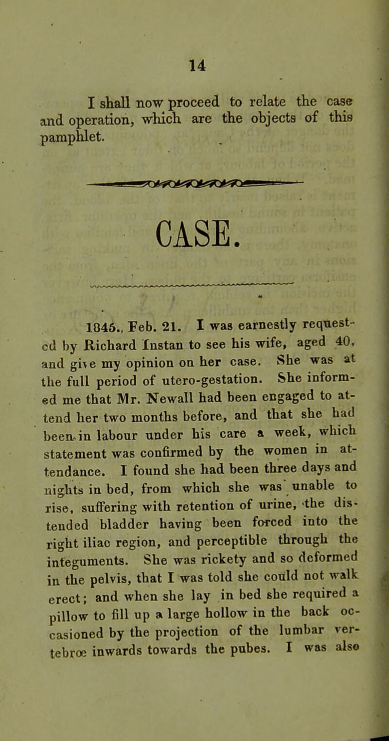 I shall now proceed to relate the case and operation, which are the objects of this pamphlet. CASE. 1045., Feb. 21. I was earnestly request- ed by Richard Instan to see his wife, aged 40, and gi\e my opinion on her case. She was at the full period of utero-gestation. She inform- ed me that Rlr. Newall had been engaged to at- tend her two months before, and that she had been, in labour under his care a weet, which statement was coniirmed by the women in at- tendance. I found she had been three days and uightsinbed, from which she was unable to rise, suffering with retention of urine, -the dis- tended bladder having been forced into the right iliac region, and perceptible through the integuments. She was rickety and so deformed in the pelvis, that I was told she cotild not walk erect; and when she lay in bed she required a pillow to fill up a large hollow in the back oc- casioned by the projection of the lumbar ver- tebroe inwards towards the pubes. I was alse