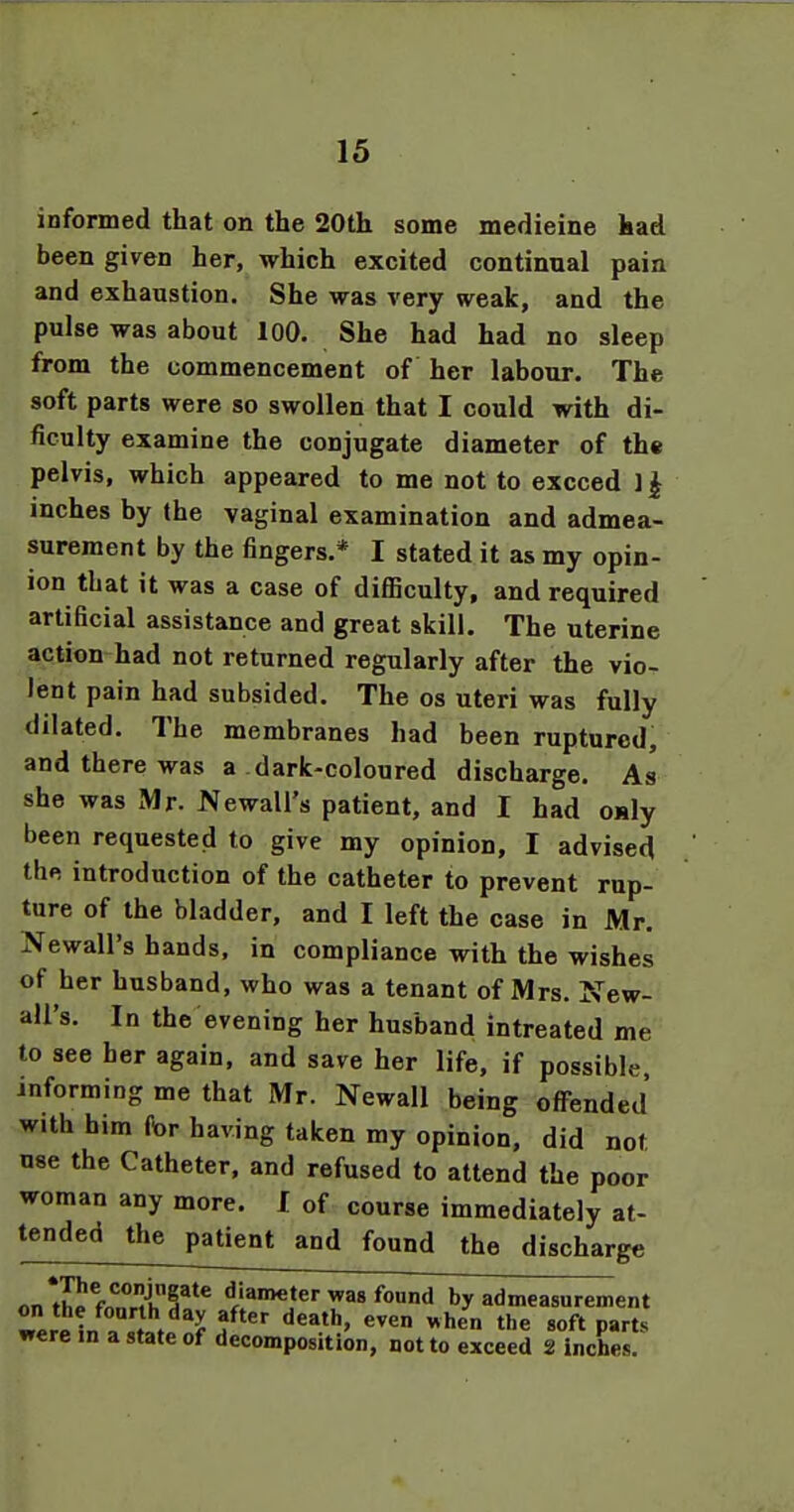informed that on the 20th some medicine had been given her, which excited continual pain and exhaustion. She was very weak, and the pulse was about lOO. She had had no sleep from the commencement of her labour. The soft parts were so swollen that I could with di- ficulty examine the conjugate diameter of the pelvis, which appeared to me not to exceed 11 inches by the vaginal examination and admea- surement by the fingers,* I stated it as my opin- ion that it was a case of difficulty, and required artificial assistance and great skill. The uterine action had not returned regularly after the vio- lent pain had subsided. The os uteri was fully .dilated. The membranes had been ruptured, and there was a dark-coloured discharge. As she was Mr. Newall's patient, and I had o»ly been requested to give my opinion, I advised the introduction of the catheter to prevent rup- ture of the bladder, and I left the case in Mr. Newall's hands, in compliance with the wishes of her husband, who was a tenant of Mrs. New- all's. In the evening her husband intreated me to see her again, and save her life, if possible, informing me that Mr. Newall being offended with him for having taken my opinion, did not use the Catheter, and refused to attend the poor woman any more. I of course immediately at- tended the patient and found the discharge nnfh^frnlT'^ diameter was found by admeasurement Zl^ ill t -f ^'•^n the soft parts were m a state of decomposition, not to exceed 2 inches.