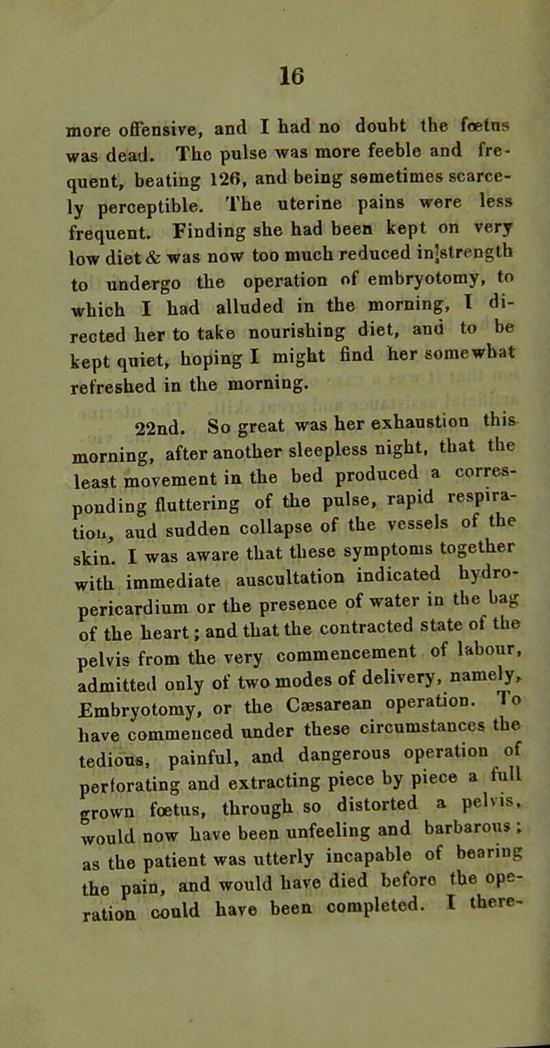 more offensive, and I had no doubt the foetns was dead. The pulse was more feeble and fre- quent, beating 126, and being semetimes scarce- ly perceptible. The uterine pains were less frequent. Finding she had been kept on very low diet & was now too much reduced injstrength to undergo the operation of embryotomy, to which I had alluded in the morning, 1 di- rected her to take nourishing diet, and to be kept quiet, hoping I might find her somewhat refreshed in the morning. 22nd. So great was her exhaustion this morning, after another sleepless night, that the least movement in the bed produced a corres- ponding fluttering of the pulse, rapid respira- tiou, aud sudden collapse of the vessels of the skin. I was aware that these symptoms together with immediate auscultation indicated hydro- pericardium or the presence of water in the bag of the heart; and that the contracted state of the pelvis from the very commencement of labour, admitted only of two modes of delivery, namely. Embryotomy, or the Caesarean operaUon. To have commenced under these circumstances the tedious, painful, and dangerous operation of perforating and extracting piece by piece a full grown foetus, through so distorted a pelvis, would now have been unfeeling and barbarous ; as the patient was utterly incapable of bearing the pain, and would have died before the ope- ration could have been completed. I there-