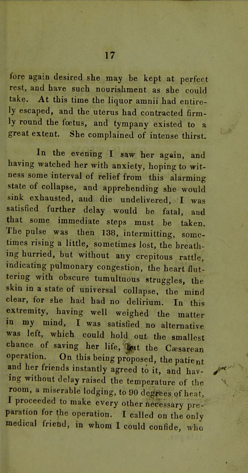 fore again desired she may be kept at perfect rest, and have such nourishment as she could take. At this time the liquor amnii had entire- ly escaped, and the uterus had contracted firm- ly round the foetus, and tympany existed to a great extent. She complained of intense thirst. In the evening I saw her again, and having watched her with anxiety, hoping to wit- ness some interval of relief from this alarming state of collapse, and apprehending she would sink exhausted, and die undelivered, I was satisfied further delay would be fatal, and that some immediate steps must be taken. The pulse was then 138. intermitting, some- times rising a little, sometimes lost, the breath- ing hurried, but without any crepitous rattle, indicating pulmonary congestion, the heart flut- tering with obscure tumultuous struggles, the skin in a state of universal collapse, the mind clear, for she had had no delirium. In this extremity, having well weighed the matter in my mind, I was satisfied no alternative was left, which could hold out the smallest chance of saving her life,''^t the Cajsarean operation. On this being proposed, the patient and her friends instantly agreed to it, and hav- ing without delay raised the temperature of the room, a miserable lodging, to 90 degrfees of heat, I proceeded to make every other nec?essary pre- paration for the operation. I called on the only medical friend, in whom I could confide, who