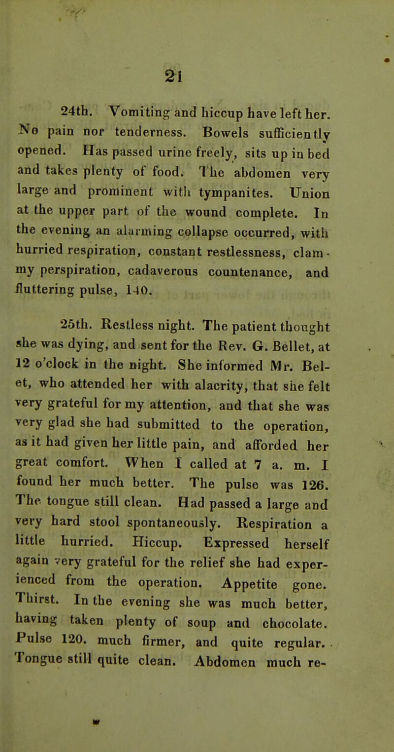 Si 24th, Vomiting and hiccup have left her. No pain nor tenderness. Bowels sufBciently opened. Has passed urine freely, sits up in bed and takes plenty of food. The abdomen very large and prominent witli tympanites. Union at the upper part of the wound complete. In the evening an alarming collapse occurred, with hurried respiration, constant restlessness, clam- my perspiration, cadaverous countenance, and fluttering pulse, 140. 25th. Restless night. The patient thought she was dying, and sent for the Rev. G. Bellet, at 12 o'clock in (he night. She informed Mr. Bel- et, who attended her with alacrity, that she felt very grateful for my attention, and that she was very glad she had submitted to the operation, as it had given her little pain, and afforded her great comfort. When I called at 7 a, m. I found her much better. The pulse was 126. The tongue still clean. Had passed a large and very hard stool spontaneously. Respiration a little hurried. Hiccup. Expressed herself again very grateful for the relief she had exper- ienced from the operation. Appetite gone. Thirst. In the evening she was much better, having taken plenty of soup and chocolate. Pulse 120. much firmer, and quite regular. Tongue still quite clean. Abdomen much re- ar