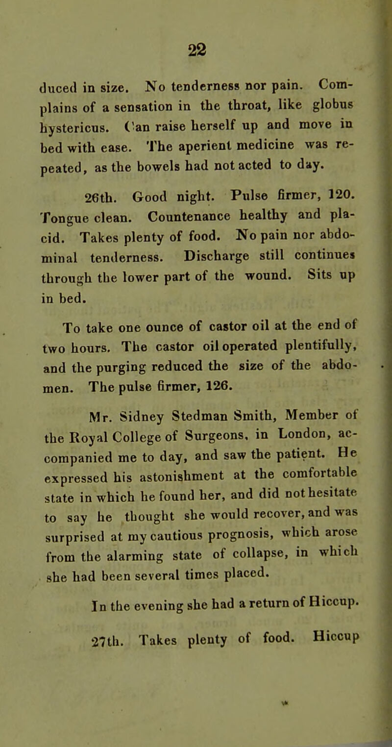 duced in size. No tenderness nor pain. Com- plains of a sensation in the throat, like globus hystericus, ('an raise herself up and move in bed with ease. The aperient medicine was re- peated, as the bowels had not acted to day. 26th. Good night. Pulse firmer, 120. Tongue clean. Countenance healthy and pla- cid. Takes plenty of food. No pain nor abdo- minal tenderness. Discharge still continues through the lower part of the wound. Sits up in bed. To take one ounce of castor oil at the end of two hours. The castor oil operated plentifully, and the purging reduced the size of the abdo- men. The pulse firmer, 126. Mr. Sidney Stedman Smith, Member of the Royal College of Surgeons, in London, ac- companied me to day, and saw the patient. He expressed his astonishment at the comfortable state in which he found her, and did not hesitate to say he thought she would recover, and was surprised at my cautious prognosis, which arose from the alarming state of collapse, in which she had been several times placed. In the evening she had a return of Hiccup. 27th. Takes plenty of food. Hiccup
