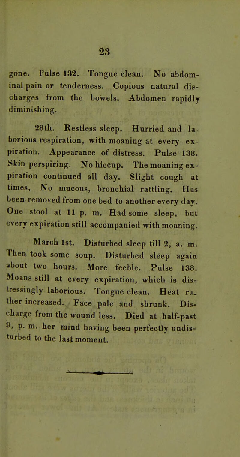 gone. Pulse 132. Tongue clean. No abdom- inal pain or tenderness. Copious natural dis- charges from the bowels. Abdomen rapidly diminishing. 28th. Restless sleep. Hurried and la- borious respiration, with moaning at every ex- piration. Appearance of distress. Pulse 138. Skin perspiring. No hiccup. The moaning ex- piration continued all day. Slight cough at times. No mucous, bronchial rattling. Has been removed from one bed to another every day. One stool at 11 p. m. Had some sleep, but every expiration still accompanied with moaning. March 1st. Disturbed sleep till 2, a. m. Then took some soup. Disturbed sleep again about two hours. More feeble. Pulse 138. Moans still at every expiration, which is dis- tressingly laborious. Tongue clean. Heat ra. ther increased. Face pale and shrunk. Dis- charge from the wound less. Died at half-past 9, p. m. her mind having been perfectly undis- turbed to the last moment.