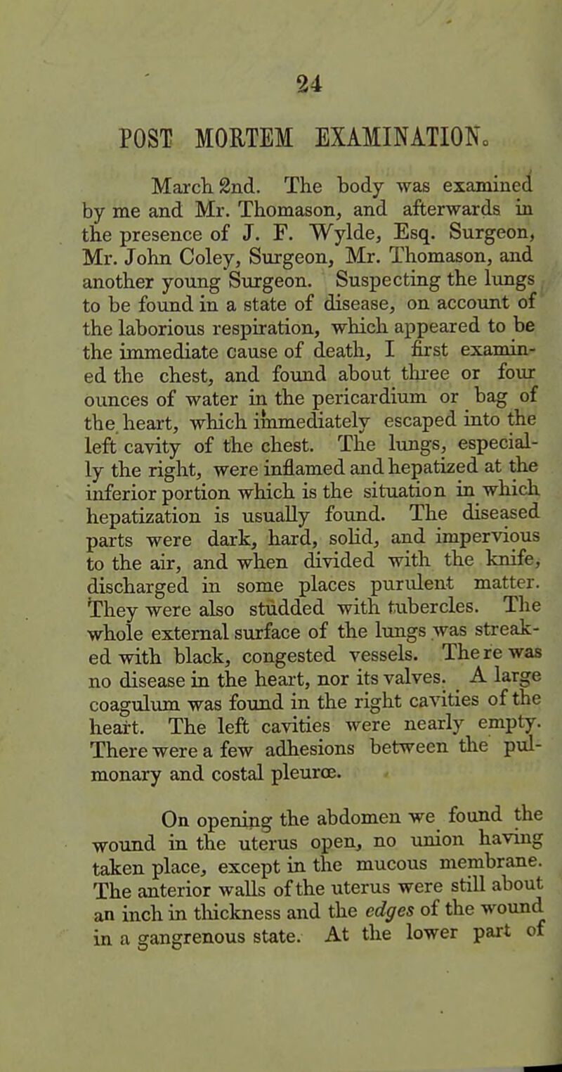 POST MORTEM EXAMINATIONo Mai-ch 2nd. The body was examined by me and Mr. Thomason, and afterwards in the presence of J. F. Wylde, Esq. Surgeon, Mr. John Coley, Surgeon, Mr. Thomason, and another young Surgeon. Suspecting the lungs ^ to be found in a state of disease, on account of the laborious respiration, which appeared to be the immediate cause of death, I first examin- ed the chest, and found about thi-ee or four ounces of water in the pericardium or bag of the. heart, which immediately escaped into the left cavity of the chest. The lungs, especial- ly the right, were inflamed and hepatized at the inferior portion which is the situation in which hepatization is usually found. The diseased parts were dark, hard, solid, and impervious to the air, and when divided with the knife, discharged in some places purulent matter. They were also studded with tubercles. The whole external surface of the limgs was streak- ed with black, congested vessels. The re was no disease in the heart, nor its valves. A large coagulum was found in the right cavities of the heart. The left cavities were nearly empty. There were a few adhesions between the pul- monary and costal pleurcE. On opening the abdomen we found the wound in the uterus open, no union having taken place, except in the mucous membrane. The anterior walls of the uterus were still about an inch in thickness and the edges of the wound in a gangrenous state. At the lower part of