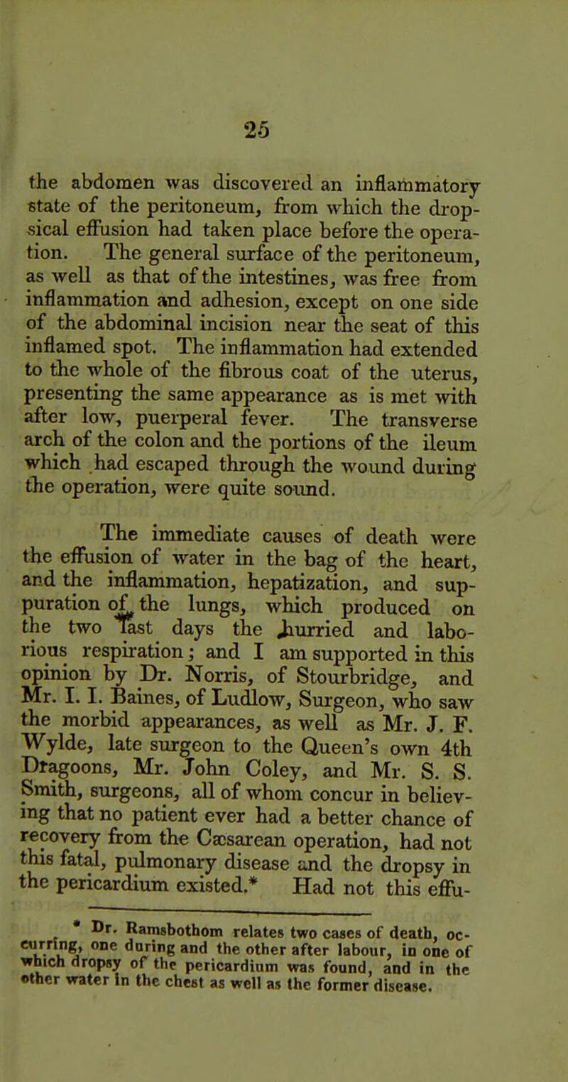 the abdomen was discovered an inflammatory fitate of the peritoneum, from which the drop- sical effusion had taken place before the opera- tion. The general surface of the peritoneum, as weU as that of the intestines, was free from inflammation and adhesion, except on one side of the abdominal incision near the seat of this inflamed spot. The inflammation had extended to the whole of the fibrous coat of the uterus, presenting the same appearance as is met with after low, puerperal fever. The transverse arch of the colon and the portions of the ileum which had escaped through the wound during the operation, were quite sound. The immediate causes of death were the effusion of water in the bag of the heart, and the inflammation, hepatization, and sup- puration of the lungs, which produced on the two last days the Jiurried and labo- rious respiration; and I am supported in this opinion by Dr. Norris, of Stourbridge, and Mr. 1.1. Barnes, of Ludlow, Smrgeon, who saw the morbid appearances, as well as Mr. J. F. Wylde, late surgeon to the Queen's o-\vn 4th Dragoons, Mr. John Coley, and Mr. S. S. Smith, surgeons, all of whom concur in believ- ing that no patient ever had a better chance of recovery from the Caisarean operation, had not this fatal, pulmonary disease and the dropsy in the pericardium existed * Had not this efl!u- Dr. Ramsbothom relates two cases of death, oc- rrSng, one daring and the other after labour, in one of iich dropsy of the pericardium was found, and in the her water in the chest as well as the former disease.