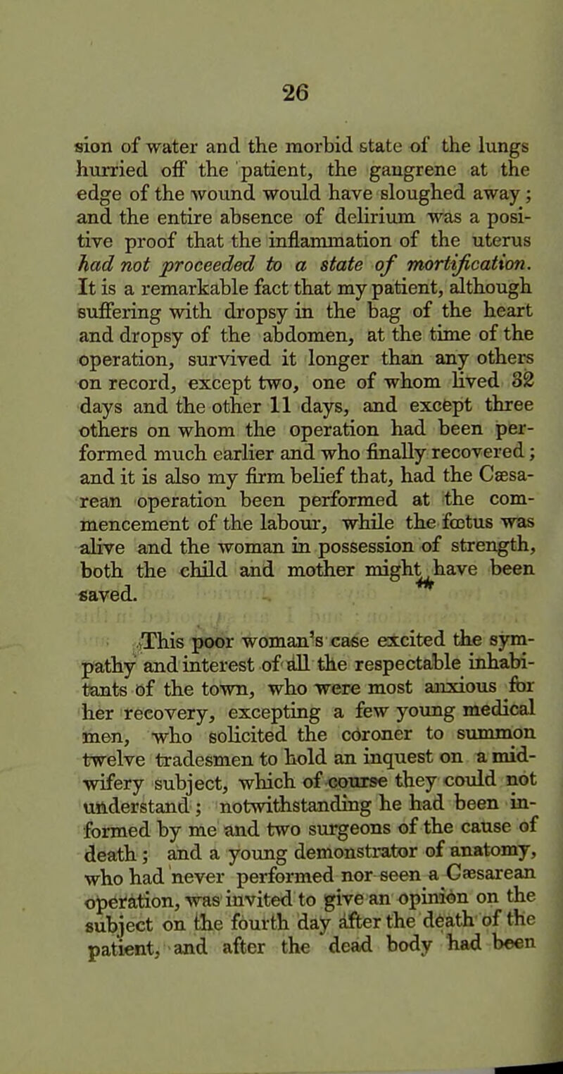 sion of water and the morbid state of the lungs hiirried off the patient, the gangrene at the edge of the wound would have sloughed away; and the entire absence of delirium was a posi- tive proof that the inflammation of the uterus had not proceeded to a state of mortification. It is a remarkable fact that my patient, although suffering with dropsy in the bag of the heart and dropsy of the abdomen, at the time of the operation, survived it longer than any others on record, except two, one of whom lived 82 days and the other 11 days, and excfept three others on whom the operation had been per- formed much earlier and who finally recovered; and it is also my firm belief that, had the Csesa- rean operation been performed at the com- mencement of the labour, while the foetus was alive and the woman in possession of strength, both the chUd and motihier migh^have been saved. tThis poor woman's case escited the sym- pathy and interest of rill the respectable inhabi- tants of the town, who were most anxious for her recovery, excepting a few young medical itnen, who solicited the cdroner to summon twelve tradesmen to hold an inquest on a mid- wifery subject, which of cottrse they could not understand ; notwithstanding he had been in- formed by me and two surgeons of the cause of death; and a young demonstrator of anatomy, who had never performed nor seen a Gaesarean o^pefation, Avas invited to give an opinion on the subject on the fourth day dfter the d6ath of the patient, and after the dead body had been