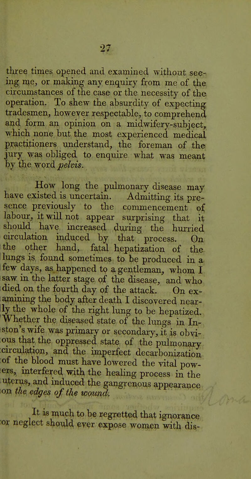 tliree times opened and examined without see- ing me, or making any enquiry from me of the circumstances of the case or the necessity of the operation. To shew the absurdity of expecting tradesmen, however respectable, to comprehend and form an opinion on a midwifery-subject, which none but the most experienced medical practitioners understand, the foreman of the jury was obliged to enquire what was meant by liie word pelvis. How long the pulmonary disease may have existed is uncertain. Admitting its pre- sence previously to the commencement of labour, it will not appear surprising that it should have increased dui-ing the hui-ried circulation induced by that process. On the other hand, fatal hepatization of the ! lungs is found sometimes to be produced in a ifew days, as happened to a gentleman, whom I saw in the latter stage of the disease, and who died on the fonrth day of the attack. On ex- amining the body after death I discovered near- lly the whole of the right lung to be hepatized. 'Whether the diseased state of the lungs in In- •ston's wife was primary or secondary, it is obvi- ous that the oppressed state of the pulmonary circulation, and the imperfect decarbonization of the blood must have lowered the vital pow- ers, interfered with the healing process in the uterus, and induced the gangrc^ous appearance on the edges of the wound. It is much to be regretted that ignorance ■or neglect should ever expose won^ien with dis-