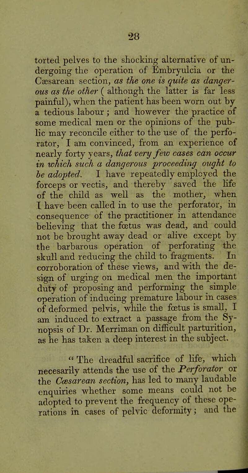 torted pelves to the shocking alternative of un- dergoing the operation of Embryulcia or the Csesarean section, as the one is quite as danger- ous as the other ( although the latter is far less painful), when the patient has been worn out by a tedious labour ; and however the practice of some medical men or the opinions of the pub- lic may reconcile either to the use of the perfo- rator, I am convinced, from an experience of nearly forty years, that very few cases can occur in which such a dangerous proceeding ought to he adopted. I have repeatedly employed the forceps or vectis, and thereby saved the life of the child as well as the mother, when I have been called in to use the perforator, in conseqiience of the practitioner in attendance believing that the foetus was dead, and could not be brought away dead or alive except by the barbarous operation of perforating the skull and reducing the cluld to fragments. In corroboration of these views, and with the de- sigii of turging on medical men the important duty of proposing and performing the simple operation of inducing premature labour in cases of deformed pelvis, wliile the foetus is small, I am induced to extract a passage from the Sy- nopsis of Dr. Merriman on difficult parturition, as he has taken a deep interest in the subject.  The di-eadful sacrifice of life, which necesarily attends the use of the Perforator or the Ccesarean section, has led to many laudable enquiries whether some means coiud not be adopted to prevent the frequency of these ope- rations in cases of pelvic deformity; and the