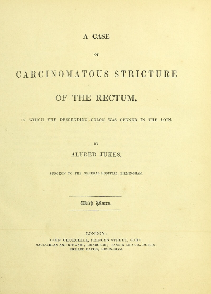 A CASE OF CARCINOMATOUS STRICTURE IN WHICH THE DESCENDING COLON WAS OPENED IN THE LOIN. BY ALFRED JUKES, SURGEON TO THE GENERAL HOSPITAL, BIRMINGHAM. itf) Mates* LONDON: JOHN CHURCHILL, PRINCES STREET, SOHO ; MACLACHLAN AND STEWART, EDINBURGH; FANNIN AND CO., DUBLIN: RICHARD DAVIES, BIRMINGHAM.