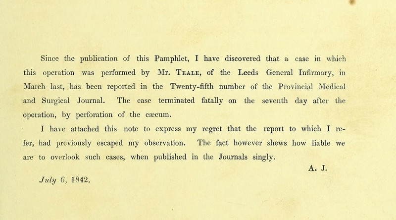 this operation was performed by Mr. Teale, of the Leeds General Infirmary, in March last, has been reported in the Twenty-fifth number of the Provincial Medical and Surgical Journal. The case terminated fatally on the seventh day after the operation, by perforation of the caecum. I have attached this note to express my regret that the report to which I re- fer, had previously escaped my observation. The fact however shews how liable we are to overlook such cases, when published in the Journals singly. A. J, July 6, 1842.