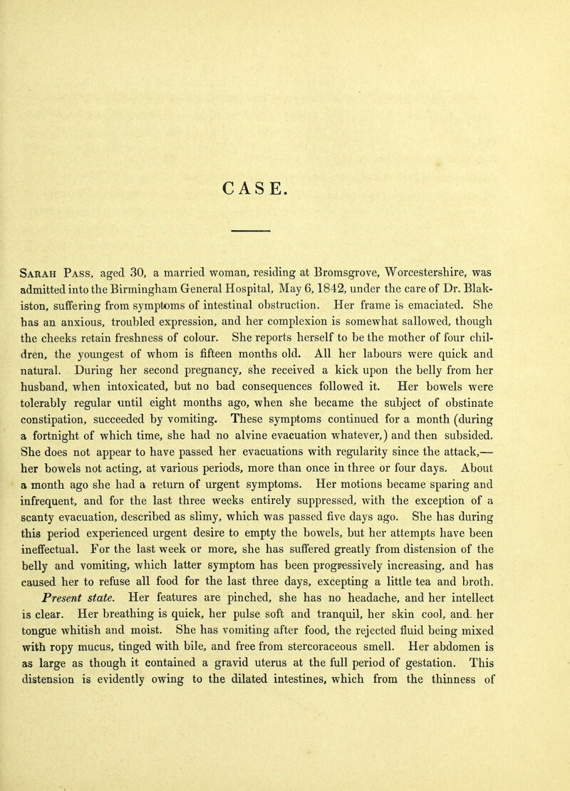 CASE Sarah Pass, aged 30, a married woman, residing at Bromsgrove, Worcestershire, was admitted into the Birmingham General Hospital, May 6,1842, under the care of Dr. Blak- iston, suffering from symptoms of intestinal obstruction. Her frame is emaciated. She has an anxious, troubled expression, and her complexion is somewhat sallowed, though the cheeks retain freshness of colour. She reports herself to be the mother of four chil- dren, the youngest of whom is fifteen months old. All her labours were quick and natural. During her second pregnancy, she received a kick upon the belly from her husband, when intoxicated, but no bad consequences followed it. Her bowels were tolerably regular until eight months ago, when she became the subject of obstinate constipation, succeeded by vomiting. These symptoms continued for a month (during a fortnight of which time, she had no alvine evacuation whatever,) and then subsided. She does not appear to have passed her evacuations with regularity since the attack,— her bowels not acting, at various periods, more than once in three or four days. About a month ago she had a return of urgent symptoms. Her motions became sparing and infrequent, and for the last three weeks entirely suppressed, with the exception of a scanty evacuation, described as slimy, which was passed five days ago. She has during this period experienced urgent desire to empty the bowels, but her attempts have been ineffectual. For the last week or more, she has suffered greatly from distension of the belly and vomiting, which latter symptom has been progressively increasing, and has caused her to refuse all food for the last three days, excepting a little tea and broth. Present state. Her features are pinched, she has no headache, and her intellect is clear. Her breathing is quick, her pulse soft and tranquil, her skin cool, and. her tongue whitish and moist. She has vomiting after food, the rejected fluid being mixed with ropy mucus, tinged with bile, and free from stercoraceous smell. Her abdomen is as large as though it contained a gravid uterus at the full period of gestation. This distension is evidently owing to the dilated intestines, which from the thinness of