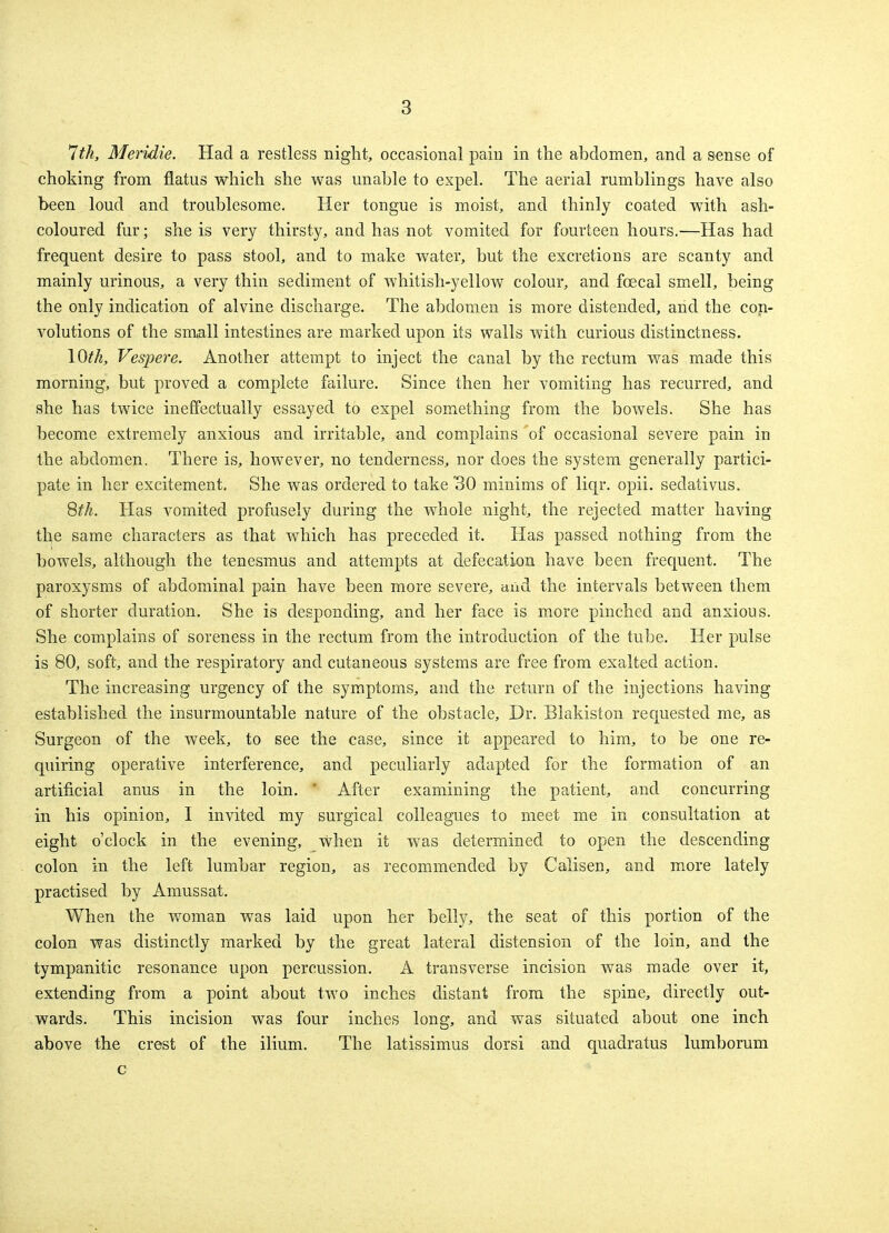 7th, Meridie. Had a restless night, occasional pain in the abdomen, and a sense of choking from flatus which she was unable to expel. The aerial rumblings have also been loud and troublesome. Her tongue is moist, and thinly coated with ash- coloured fur; she is very thirsty, and has not vomited for fourteen hours.—Has had frequent desire to pass stool, and to make water, but the excretions are scanty and mainly urinous, a very thin sediment of whitish-yellow colour, and fcecal smell, being the only indication of alvine discharge. The abdomen is more distended, and the con- volutions of the small intestines are marked upon its walls with curious distinctness. 10^, Vespere. Another attempt to inject the canal by the rectum was made this morning, but proved a complete failure. Since then her vomiting has recurred, and she has twice ineffectually essayed to expel something from the bowels. She has become extremely anxious and irritable, and complains 'of occasional severe pain in the abdomen. There is, however, no tenderness, nor does the system generally partici- pate in her excitement. She was ordered to take 30 minims of liqr. opii. sedativus. 8th. Has vomited profusely during the whole night, the rejected matter having the same characters as that which has preceded it. Has passed nothing from the bowels, although the tenesmus and attempts at defecation have been frequent. The paroxysms of abdominal pain have been more severe, and the intervals between them of shorter duration. She is desponding, and her face is more pinched and anxious. She complains of soreness in the rectum from the introduction of the tube. Her pulse is 80, soft, and the respiratory and cutaneous systems are free from exalted action. The increasing urgency of the symptoms, and the return of the injections having established the insurmountable nature of the obstacle, Dr. Blakiston requested me, as Surgeon of the week, to see the case, since it appeared to him, to be one re- quiring operative interference, and peculiarly adapted for the formation of an artificial anus in the loin. 1 After examining the patient, and concurring in his opinion, I invited my surgical colleagues to meet me in consultation at eight o'clock in the evening, when it was determined to open the descending colon in the left lumbar region, as recommended by Calisen, and more lately practised by Amussat. When the woman was laid upon her belly, the seat of this portion of the colon was distinctly marked by the great lateral distension of the loin, and the tympanitic resonance upon percussion. A transverse incision was made over it, extending from a point about two inches distant from the spine, directly out- wards. This incision was four inches long, and was situated about one inch above the crest of the ilium. The latissimus dorsi and quadratus lumborum c