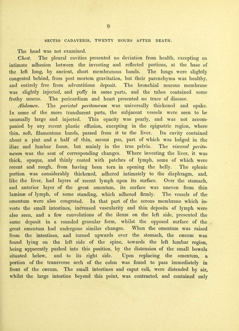SECTIO CADAVERIS, TWENTY HOURS AFTER DEATH. The head was not examined. Chest. The pleural cavities presented no deviation from health, excepting an intimate adhesion between the investing and reflected portions, at the base of the left lung, by ancient, short membranous bands. The lungs were slightly congested behind, from post mortem gravitation, but their parenchyma was healthy, and entirely free from adventitious deposit. The bronchial mucous membrane was slightly injected, and puffy in some parts, and the tubes contained some frothy mucus. The pericardium and heart presented no trace of disease. Abdomen. The parietal peritonaeum was universally thickened and opake. In some of the more translucent parts, the subjacent vessels were seen to be unusually large and injected. This opacity was pearly, and was not accom- panied by any recent plastic effusion, excepting in the epigastric region, where thin, soft, filamentous bands, passed from it to the liver. Its cavity contained about a pint and a half of thin, serous pus, part of which was lodged in the iliac and lumbar fossae, but mainly in the true pelvis. The visceral perito- naeum was the seat of corresponding changes. Where investing the liver, it was thick, opaque, and thinly coated with patches of lymph, some of which were recent and rough, from having been torn in opening the belly. The splenic portion was considerably thickened, adhered intimately to the diaphragm, and, like the liver, had layers of recent lymph upon its surface. Over the stomach, and anterior layer of the great omentum, its surface was uneven from thin laminae of lymph, of some standing, which adhered firmly. The vessels of the omentum were also congested. In that part of the serous membrane which in- vests the small intestines, increased vascularity and thin deposits of lymph were also seen, and a few convolutions of the ileum on the left side, presented the same deposit in a rounded granular form, whilst the opposed surface of the great omentum had undergone similar changes. When the omentum was raised from the intestines, and turned upwards over the stomach, the caecum was found lying on the left side of the spine, towards the left lumbar region, being apparently pushed into this position, by the distension of the small bowels situated below, and to its right side. Upon replacing the omentum, a portion of the transverse arch of the colon was found to pass immediately in front of the caecum. The small intestines and caput coli, were distended by air, whilst the large intestine beyond this point, was contracted, and contained only