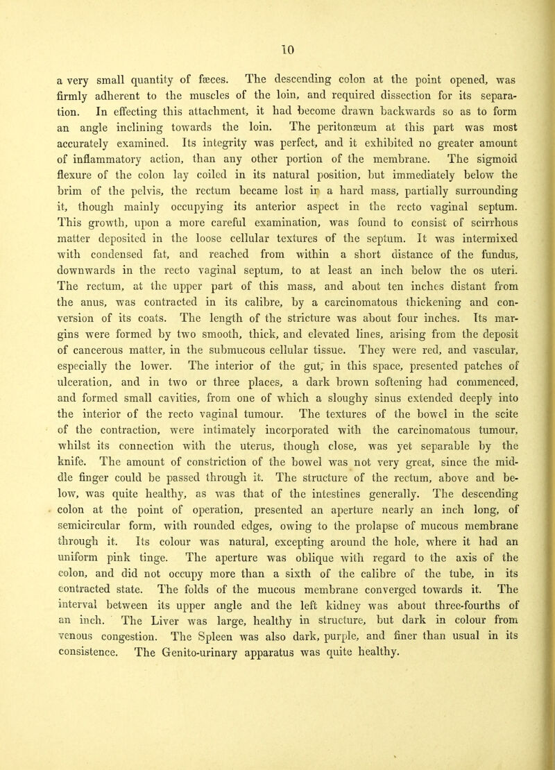 a very small quantity of faeces. The descending colon at the point opened, was firmly adherent to the muscles of the loin, and required dissection for its separa- tion. In effecting this attachment, it had become drawn backwards so as to form an angle inclining towards the loin. The peritonaeum at this part was most accurately examined. Its integrity was perfect, and it exhibited no greater amount of inflammatory action, than any other portion of the membrane. The sigmoid flexure of the colon lay coiled in its natural position, but immediately below the brim of the pelvis, the rectum became lost ir a hard mass, partially surrounding it, though mainly occupying its anterior aspect in the recto vaginal septum. This growth, upon a more careful examination, was found to consist of scirrhous matter deposited in the loose cellular textures of the septum. It was intermixed with condensed fat, and reached from within a short distance of the fundus, downwards in the recto vaginal septum, to at least an inch below the os uteri. The rectum, at the upper part of this mass, and about ten inches distant from the anus, was contracted in its calibre, by a carcinomatous thickening and con- version of its coats. The length of the stricture was about four inches. Its mar- gins were formed by two smooth, thick, and elevated lines, arising from the deposit of cancerous matter, in the submucous cellular tissue. They were red, and vascular, especially the lower. The interior of the gut; in this space, presented patches of ulceration, and in two or three places, a dark brown softening had commenced, and formed small cavities, from one of which a sloughy sinus extended deeply into the interior of the recto vaginal tumour. The textures of the bowel in the scite of the contraction, were intimately incorporated with the carcinomatous tumour, whilst its connection with the uterus, though close, was yet separable by the knife. The amount of constriction of the bowel was not very great, since the mid- dle finger could be passed through it. The structure of the rectum, above and be- low, was quite healthy, as was that of the intestines generally. The descending colon at the point of operation, presented an aperture nearly an inch long, of semicircular form, with rounded edges, owing to the prolapse of mucous membrane through it. Its colour was natural, excepting around the hole, where it had an uniform pink tinge. The aperture was oblique with regard to the axis of the colon, and did not occupy more than a sixth of the calibre of the tube, in its contracted state. The folds of the mucous membrane converged towards it. The interval between its upper angle and the left kidney was about three-fourths of an inch. The Liver was large, healthy in structure, but dark in colour from venous congestion. The Spleen was also dark, purple, and finer than usual in its consistence. The Genito-urinary apparatus was quite healthy.