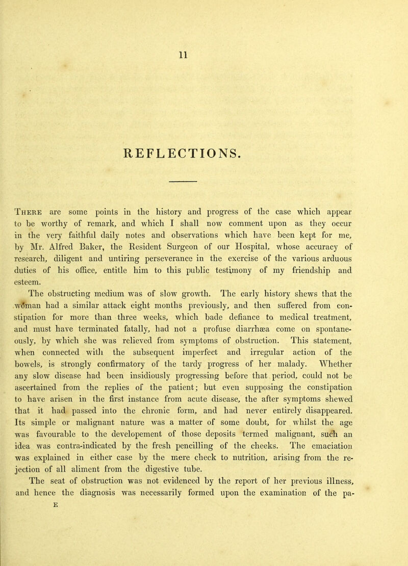 REFLECTIONS. There are some points in the history and progress of the case which appear to be worthy of remark, and which I shall now comment upon as they occur in the very faithful daily notes and observations which have been kept for me, by Mr. Alfred Baker, the Eesident Surgeon of our Hospital, whose accuracy of research, diligent and untiring perseverance in the exercise of the various arduous duties of his office, entitle him to this public testimony of my friendship and esteem. The obstructing medium was of slow growth. The early history shews that the w<5man had a similar attack eight months previously, and then suffered from con- stipation for more than three weeks, which bade defiance to medical treatment, and must have terminated fatally, had not a profuse diarrheea come on spontane- ously, by which she was relieved from symptoms of obstruction. This statement, when connected with the subsequent imperfect and irregular action of the bowels, is strongly confirmatory of the tardy progress of her malady. Whether any slow disease had been insidiously progressing before that period, could not be ascertained from the replies of the patient; but even supposing the constipation to have arisen in the first instance from acute disease, the after symptoms shewed that it had passed into the chronic form, and had never entirely disappeared. Its simple or malignant nature was a matter of some doubt, for whilst the age was favourable to the developement of those deposits termed malignant, such an idea was contra-indicated by the fresh pencilling of the cheeks. The emaciation was explained in either case by the mere check to nutrition, arising from the re- jection of all aliment from the digestive tube. The seat of obstruction was not evidenced by the report of her previous illness, and hence the diagnosis was necessarily formed upon the examination of the pa- E