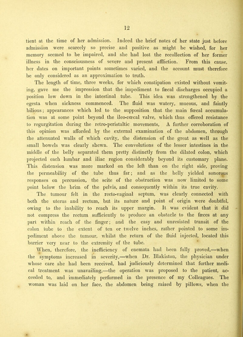 tient at the time of her admission. Indeed the brief notes of her state just before admission were scarcely so precise and positive as might be wished, for her memory seemed to be impaired, and she had lost the recollection of her former illness in the consciousness of severe and present affliction. From this cause, her dates on important points sometimes varied, and the account must therefore be only considered as an approximation to truth. The length of time, three weeks, for which constipation existed without vomit- ing, gave me the impression that the impediment to faecal discharges occupied a position low down in the intestinal tube. This idea was strengthened by the egesta when sickness commenced. The fluid was watery, mucous, and faintly bilious; appearances which led to the supposition that the main fcecal accumula- tion was at some point beyond the ileo-ccecal valve, which thus offered resistance to regurgitation during the retro-peristaltic movements, A further corroboration of this opinion was afforded by the external examination of the abdomen, through the attenuated walls of which cavity, the distension of the great as well as the small bowels was clearly shewn. The convolutions of the lesser intestines in the middle of the belly separated them pretty distinctly from the dilated colon, which projected each lumbar and iliac region considerably beyond its customary plane. This distension was more marked on the left than on the right side, proving the permeability of the tube thus far; and as the belly yielded sonorous responses on percussion, the scite of the obstruction was now limited to some point below the brim of the pelvis, and consequently within its true cavity. The tumour felt in the recto-vaginal septum, was clearly connected with both the uterus and rectum, but its nature and point of origin were doubtful, owing to the inability to reach its upper margin. It was evident that it did not compress the rectum sufficiently to produce an obstacle to the faeces at any part within reach of the finger; and the easy and unresisted transit of the colon tube to the extent of ten or twelve inches, rather pointed to some im- pediment above the tumour, whilst the return of the fluid injected, located this barrier very near to the extremity of the tube. When, therefore, the inefficiency of enemata had been fully proved,—when the symptoms increased in severity,—when Dr. Blakiston, the physician under whose care she had been received, had judiciously determined that further medi- cal treatment was unavailing,—the operation was proposed to the patient, ac- ceeded to, and immediately performed in the presence of my Colleagues. The woman was laid on her face, the abdomen being raised by pillows, when the