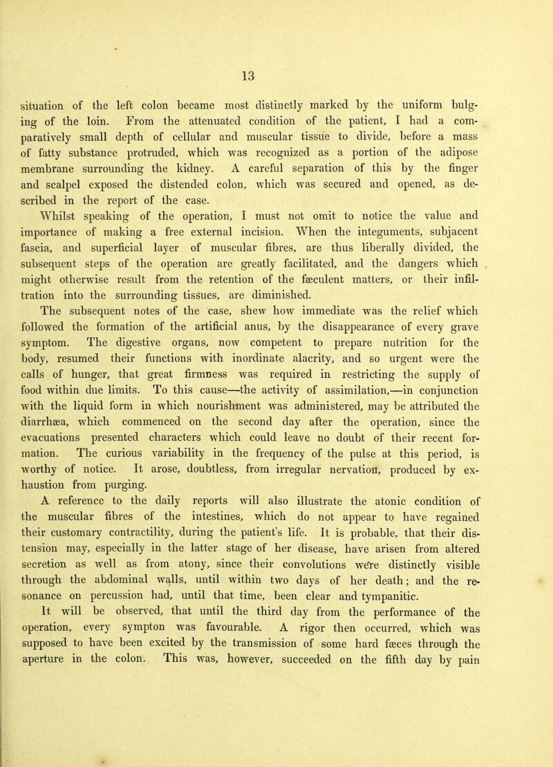 situation of the left colon became most distinctly marked by the uniform bulg- ing of the loin. From the attenuated condition of the patient, I had a com- paratively small depth of cellular and muscular tissue to divide, before a mass of fatty substance protruded, which was recognized as a portion of the adipose membrane surrounding the kidney. A careful separation of this by the finger and scalpel exposed the distended colon, which was secured and opened, as de- scribed in the report of the case. Whilst speaking of the operation, I must not omit to notice the value and importance of making a free external incision. When the integuments, subjacent fascia, and superficial layer of muscular fibres, are thus liberally divided, the subsequent steps of the operation are greatly facilitated, and the dangers which might otherwise result from the retention of the feeculent matters, or their infil- tration into the surrounding tissues, are diminished. The subsequent notes of the case, shew how immediate was the relief which followed the formation of the artificial anus, by the disappearance of every grave symptom. The digestive organs, now competent to prepare nutrition for the body, resumed their functions with inordinate alacrity, and so urgent were the calls of hunger, that great firmness was required in restricting the supply of food within due limits. To this cause—the activity of assimilation,—in conjunction with the liquid form in which nourishment was administered, may be attributed the diarrhsea, which commenced on the second day after the operation, since the evacuations presented characters which could leave no doubt of their recent for- mation. The curious variability in the frequency of the pulse at this period, is worthy of notice. It arose, doubtless, from irregular nervation, produced by ex- haustion from purging. A reference to the daily reports will also illustrate the atonic condition of the muscular fibres of the intestines, which do not appear to have regained their customary contractility, during the patient's life. It is probable, that their dis- tension may, especially in the latter stage of her disease, have arisen from altered secretion as well as from atony, since their convolutions we're distinctly visible through the abdominal walls, until within two days of her death; and the re- sonance on percussion had, until that time, been clear and tympanitic. It will be observed, that until the third day from the performance of the operation, every sympton was favourable. A rigor then occurred, which was supposed to have been excited by the transmission of some hard fasces through the aperture in the colon. This was, however, succeeded on the fifth day by pain