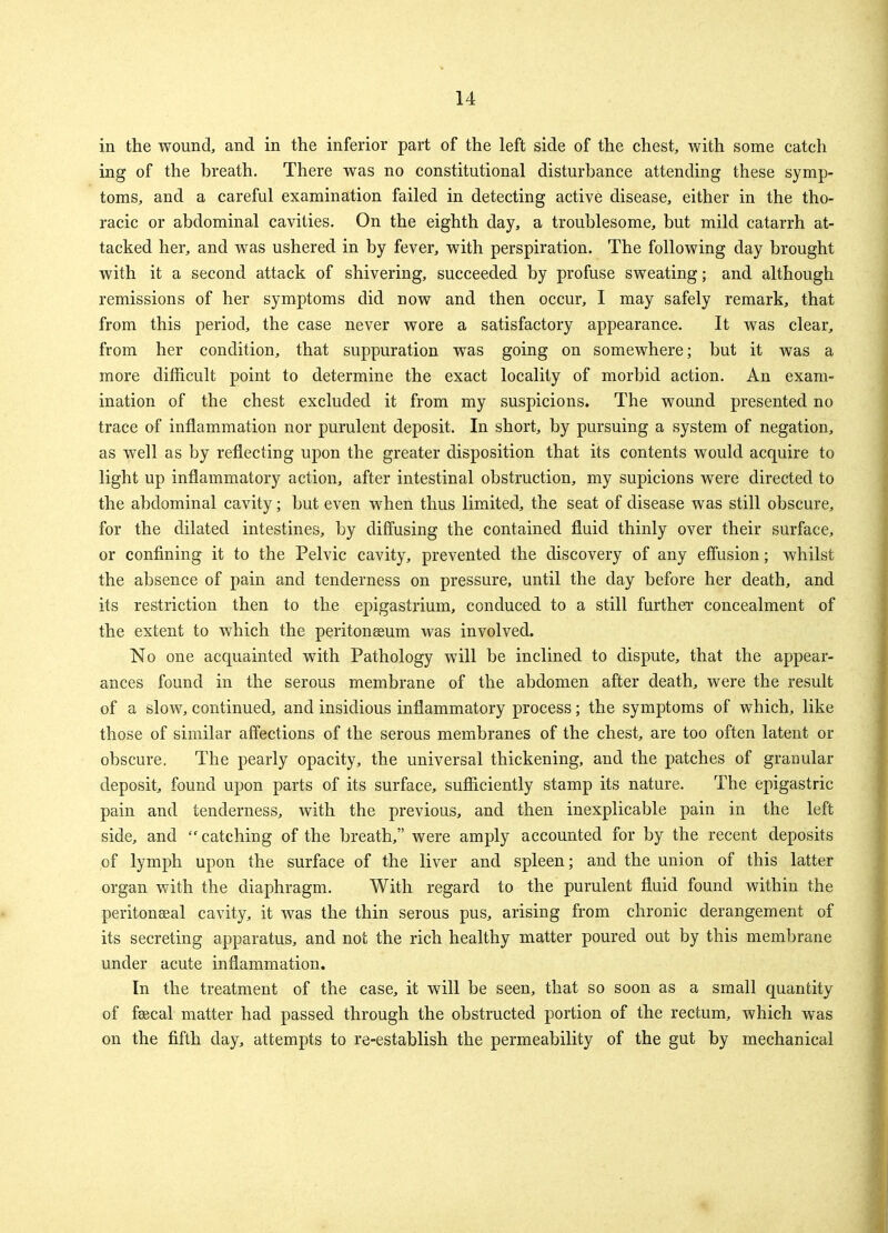 in the wound, and in the inferior part of the left side of the chest, with some catch ing of the breath. There was no constitutional disturbance attending these symp- toms, and a careful examination failed in detecting active disease, either in the tho- racic or abdominal cavities. On the eighth day, a troublesome, but mild catarrh at- tacked her, and was ushered in by fever, with perspiration. The following day brought with it a second attack of shivering, succeeded by profuse sweating; and although remissions of her symptoms did now and then occur, I may safely remark, that from this period, the case never wore a satisfactory appearance. It was clear, from her condition, that suppuration was going on somewhere; but it was a more difficult point to determine the exact locality of morbid action. An exam- ination of the chest excluded it from my suspicions. The wound presented no trace of inflammation nor purulent deposit. In short, by pursuing a system of negation, as well as by reflecting upon the greater disposition that its contents would acquire to light up inflammatory action, after intestinal obstruction, my supicions were directed to the abdominal cavity; but even when thus limited, the seat of disease was still obscure, for the dilated intestines, by diffusing the contained fluid thinly over their surface, or confining it to the Pelvic cavity, prevented the discovery of any effusion; whilst the absence of pain and tenderness on pressure, until the day before her death, and its restriction then to the epigastrium, conduced to a still further concealment of the extent to which the peritonaeum was involved. No one acquainted with Pathology will be inclined to dispute, that the appear- ances found in the serous membrane of the abdomen after death, were the result of a slow, continued, and insidious inflammatory process; the symptoms of which, like those of similar affections of the serous membranes of the chest, are too often latent or obscure. The pearly opacity, the universal thickening, and the patches of granular deposit, found upon parts of its surface, sufficiently stamp its nature. The epigastric pain and tenderness, with the previous, and then inexplicable pain in the left side, and catching of the breath, were amply accounted for by the recent deposits of lymph upon the surface of the liver and spleen; and the union of this latter organ with the diaphragm. With regard to the purulent fluid found within the peritonseal cavity, it was the thin serous pus, arising from chronic derangement of its secreting apparatus, and not the rich healthy matter poured out by this membrane under acute inflammation. In the treatment of the case, it will be seen, that so soon as a small quantity of faecal matter had passed through the obstructed portion of the rectum, which was on the fifth day, attempts to re-establish the permeability of the gut by mechanical