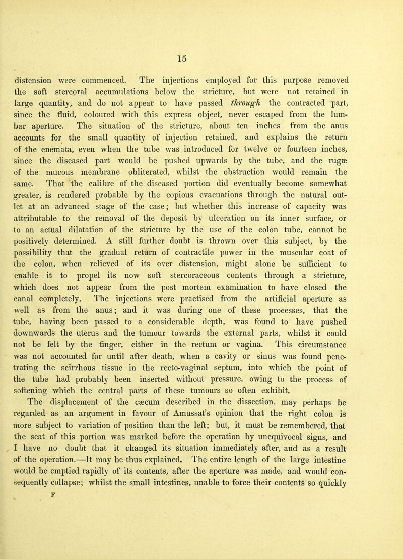 distension were commenced. The injections employed for this purpose removed the soft stercoral accumulations below the stricture, but were not retained in large quantity, and do not appear to have passed through the contracted part, since the fluid, coloured with this express object, never escaped from the lum- bar aperture. The situation of the stricture, about ten inches from the anus accounts for the small quantity of injection retained, and explains the return of the enemata, even when the tube was introduced for twelve or fourteen inches, since the diseased part would be pushed upwards by the tube, and the ruga? of the mucous membrane obliterated, whilst the obstruction would remain the same. That the calibre of the diseased portion did eventually become somewhat greater, is rendered probable by the copious evacuations through the natural out- let at an advanced stage of the case; but whether this increase of capacity was attributable to the removal of the deposit by ulceration on its inner surface, or to an actual dilatation of the stricture by the use of the colon tube, cannot be positively determined. A still further doubt is thrown over this subject, by the possibility that the gradual return of contractile power in the muscular coat of the colon, when relieved of its over distension, might alone be sufficient to enable it to propel its now soft stercoraceous contents through a stricture, which does not appear from the post mortem examination to have closed the canal completely. The injections were practised from the artificial aperture as well as from the anus; and it was during one of these processes, that the tube, having been passed to a considerable depth, was found to have pushed downwards the uterus and the tumour towards the external parts, whilst it could not be felt by the finger, either in the rectum or vagina. This circumstance was not accounted for until after death, when a cavity or sinus was found pene- trating the scirrhous tissue in the recto-vaginal septum, into which the point of the tube had probably been inserted without pressure, owing to the process of softening which the central parts of these tumours so often exhibit. The displacement of the caecum described in the dissection, may perhaps be regarded as an argument in favour of Amussat's opinion that the right colon is more subject to variation of position than the left; but, it must be remembered, that the seat of this portion was marked before the operation by unequivocal signs, and I have no doubt that it changed its situation immediately after, and as a result of the operation.—It may be thus explained. The entire length of the large intestine would be emptied rapidly of its contents, after the aperture was made, and would con- sequently collapse; whilst the small intestines, unable to force their contents so quickly F