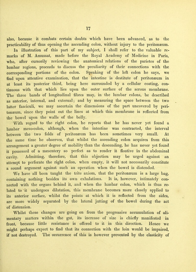 also, because it combats certain doubts which have been advanced, as to the practicability of thus opening the ascending colon, without injury to the peritonaeum. In illustration of this part of my subject, I shall refer to the valuable re- marks of M. Amussat, made before the Royal Academy of Medicine in Paris, who, after cursorily reviewing the anatomical relations of the parietes of the lumbar regions, proceeds to discuss the peculiarity of their connections with the corresponding portions of the colon. Speaking of the left colon he says, we find upon attentive examination, that the intestine is destitute of peritonaeum in at least its posterior third, being here surrounded by a cellular coating, con- tinuous with that which lies upon the outer surface of the serous membrane. The three bands of longitudinal fibres may, in the lumbar colons, be described as anterior, internal, and external; and by measuring the space between the two latter fasciculi, we may ascertain the dimensions of the part uncovered by peri- tonaeum, since they point out the lines at which this membrane is reflected from the bowel upon the walls of the belly. With regard to the right colon, he reports that he has never yet found a lumbar meso-colon, although, when the intestine was contracted, the interval between the two folds of peritonaeum has been sometimes very small. At the same time he observes, that whilst the ascending colon acquires from this arrangement a greater degree of mobility than the descending, he has never yet found it possessed of a mesentery so perfect as to render it floative in the abdominal cavity. Admitting, therefore, that this objection may be urged against an attempt to perforate the right colon, when empty, it will not necessarily constitute a sound argument against such an operation when the bowel is distended. We have all been taught the trite axiom, that the peritonaeum is a large bag, containing nothing besides its own exhalations. It is, however, intimately con- nected with the organs behind it, and when the lumbar colon, which is thus re- lated to 'it undergoes dilatation, this membrane becomes more closely applied to its anterior surface, whilst the points at which it is reflected from the sides, are more widely separated by the lateral jutting of the bowel during the act of distension. Whilst these changes are going on from the progressive accumulation of ali- mentary matters within the gut, its increase of size is chiefly manifested in front, because little resistance is offered to it in this direction. Hence we might perhaps expect to find that its connection with the loin would be impaired, if not destroyed. The occurrence of this is however prevented by the elasticity of